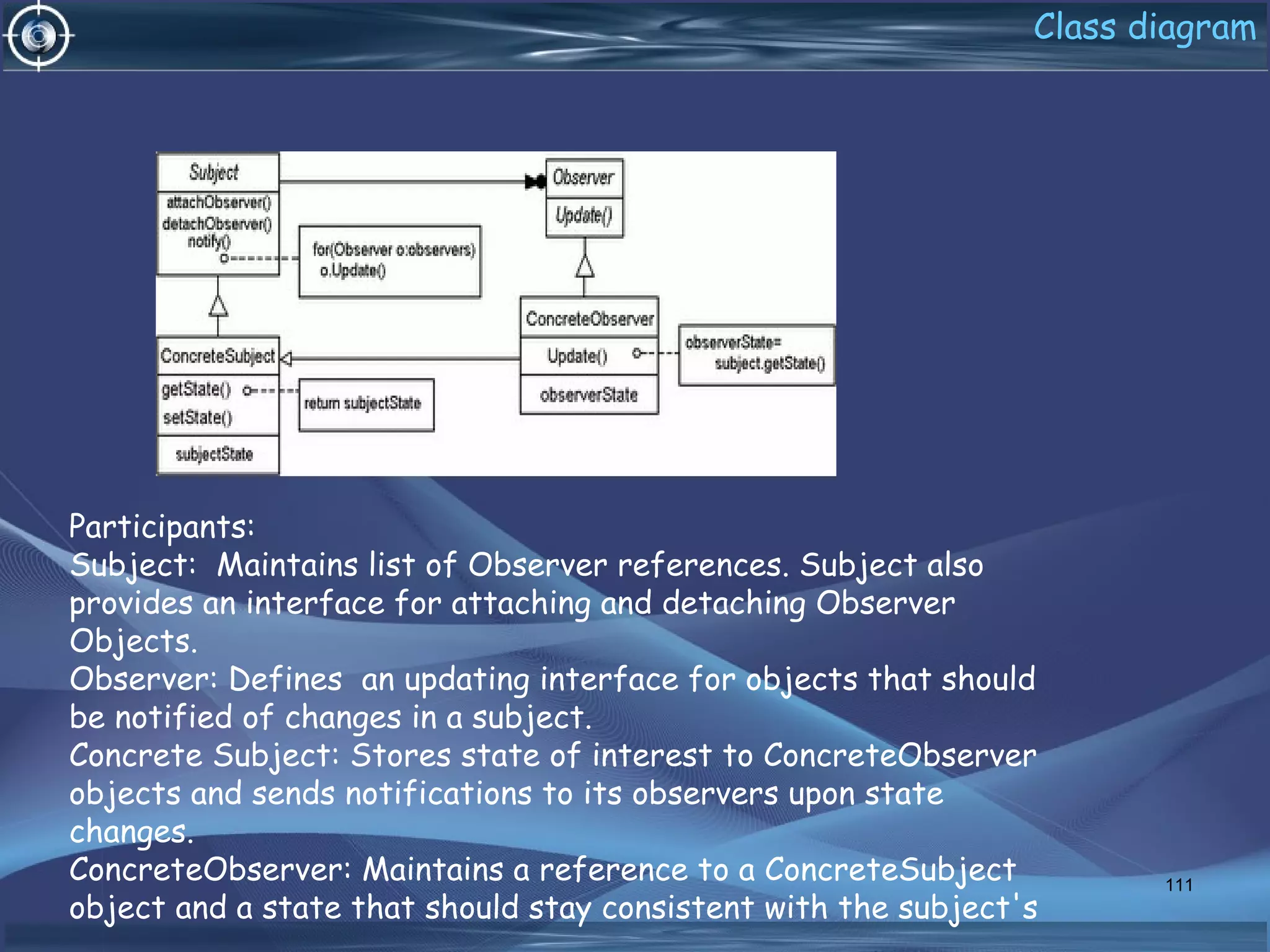 Class diagram
111
Participants:
Subject: Maintains list of Observer references. Subject also
provides an interface for attaching and detaching Observer
Objects.
Observer: Defines an updating interface for objects that should
be notified of changes in a subject.
Concrete Subject: Stores state of interest to ConcreteObserver
objects and sends notifications to its observers upon state
changes.
ConcreteObserver: Maintains a reference to a ConcreteSubject
object and a state that should stay consistent with the subject's
 