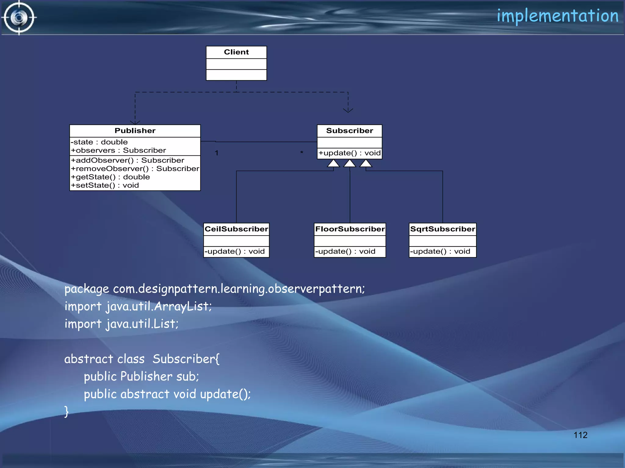 implementation
package com.designpattern.learning.observerpattern;
import java.util.ArrayList;
import java.util.List;
abstract class Subscriber{
public Publisher sub;
public abstract void update();
}
112
Client
+addObserver() : Subscriber
+removeObserver() : Subscriber
+getState() : double
+setState() : void
-state : double
+observers : Subscriber
Publisher
+update() : void
Subscriber
-update() : void
CeilSubscriber
-update() : void
FloorSubscriber
-update() : void
SqrtSubscriber
1 *
 