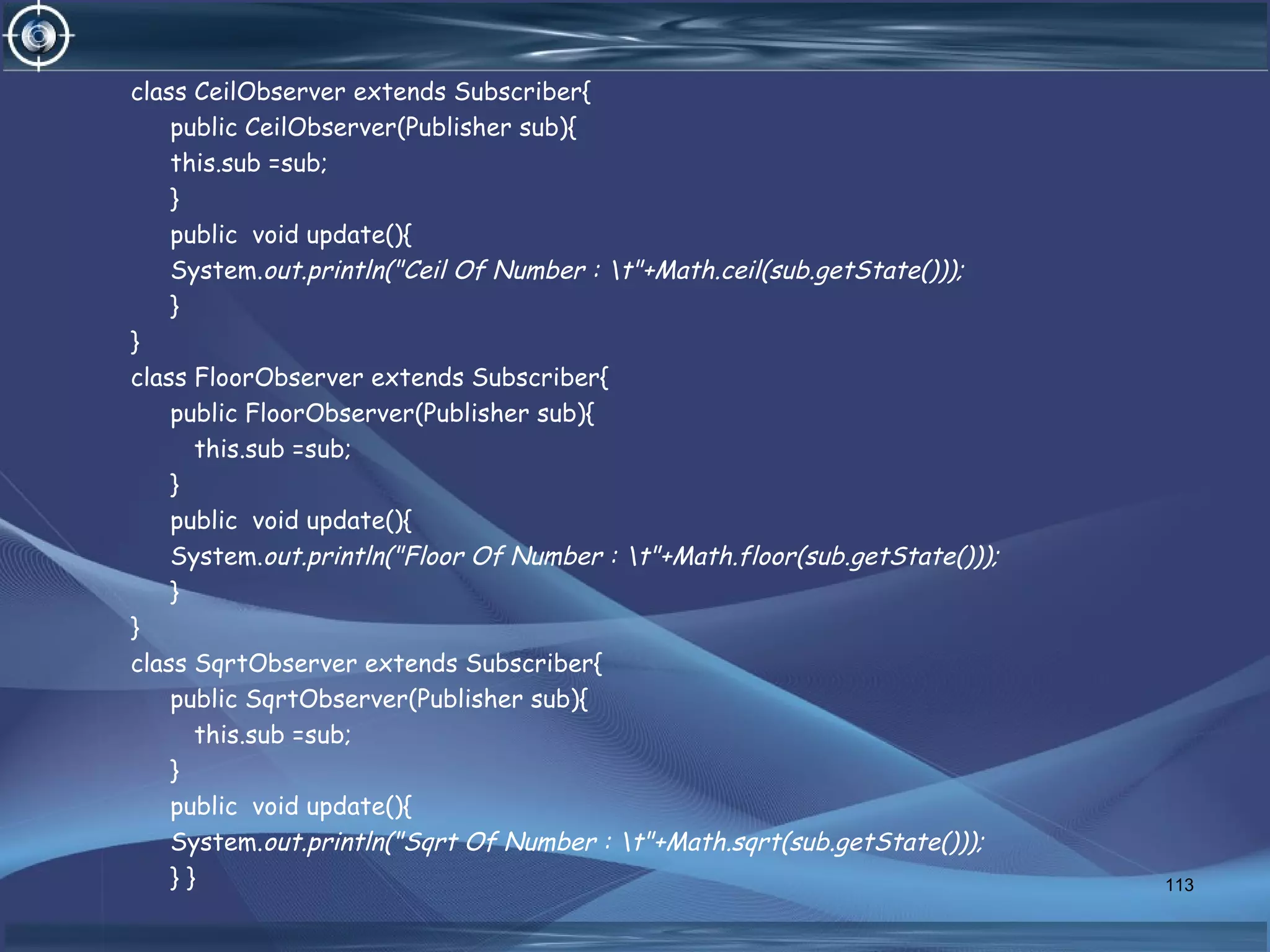 class CeilObserver extends Subscriber{
public CeilObserver(Publisher sub){
this.sub =sub;
}
public void update(){
System.out.println("Ceil Of Number : t"+Math.ceil(sub.getState()));
}
}
class FloorObserver extends Subscriber{
public FloorObserver(Publisher sub){
this.sub =sub;
}
public void update(){
System.out.println("Floor Of Number : t"+Math.floor(sub.getState()));
}
}
class SqrtObserver extends Subscriber{
public SqrtObserver(Publisher sub){
this.sub =sub;
}
public void update(){
System.out.println("Sqrt Of Number : t"+Math.sqrt(sub.getState()));
} } 113
 
