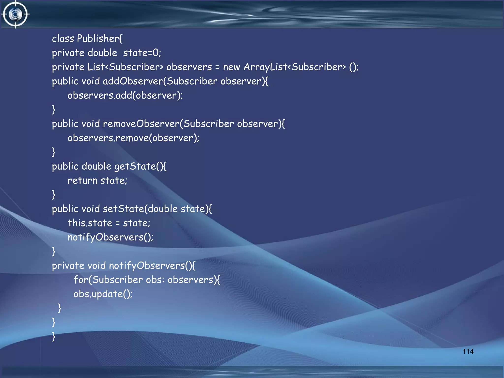 class Publisher{
private double state=0;
private List<Subscriber> observers = new ArrayList<Subscriber> ();
public void addObserver(Subscriber observer){
observers.add(observer);
}
public void removeObserver(Subscriber observer){
observers.remove(observer);
}
public double getState(){
return state;
}
public void setState(double state){
this.state = state;
notifyObservers();
}
private void notifyObservers(){
for(Subscriber obs: observers){
obs.update();
}
}
}
114
 