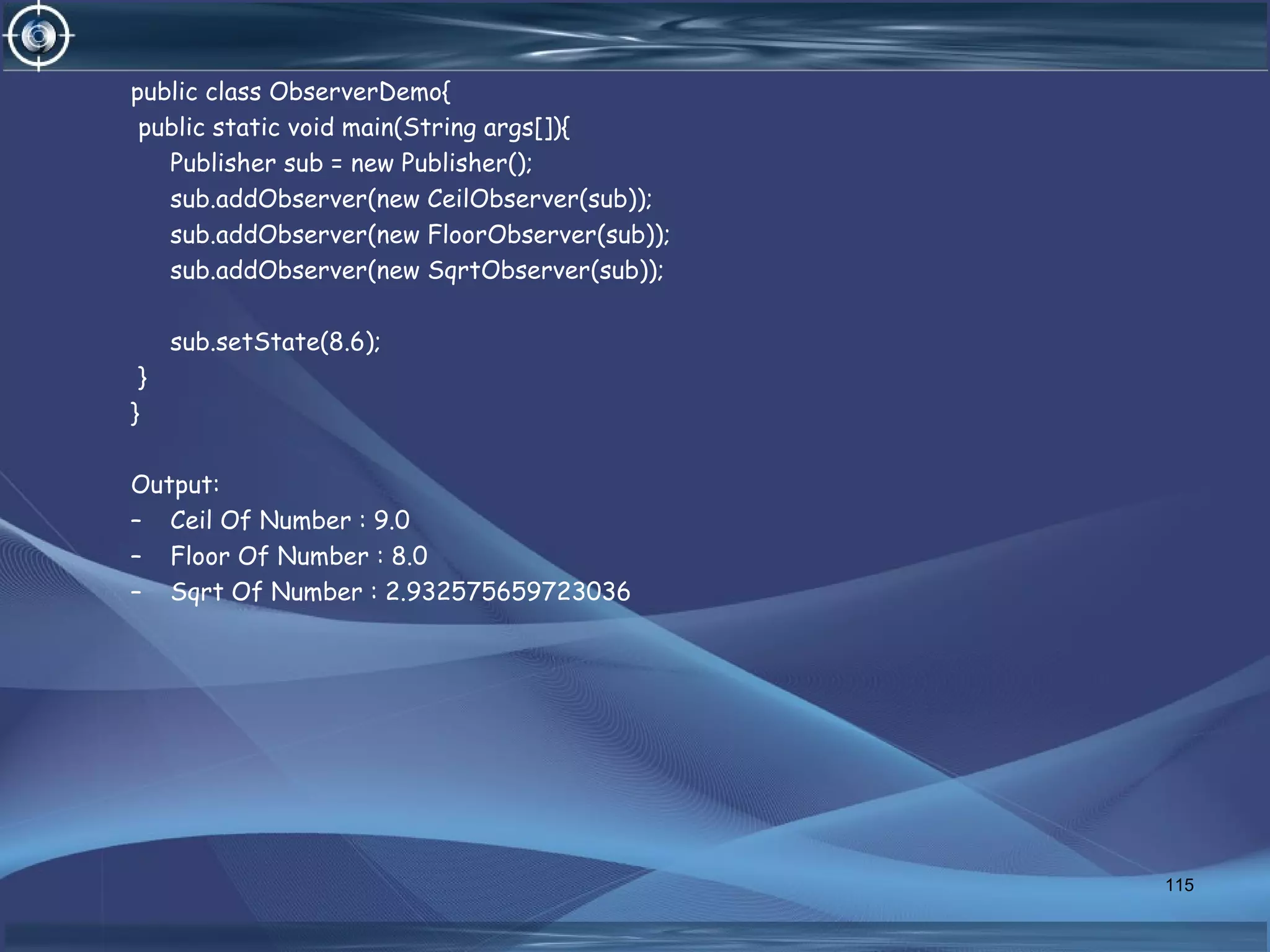 public class ObserverDemo{
public static void main(String args[]){
Publisher sub = new Publisher();
sub.addObserver(new CeilObserver(sub));
sub.addObserver(new FloorObserver(sub));
sub.addObserver(new SqrtObserver(sub));
sub.setState(8.6);
}
}
Output:
– Ceil Of Number : 9.0
– Floor Of Number : 8.0
– Sqrt Of Number : 2.932575659723036
115
 