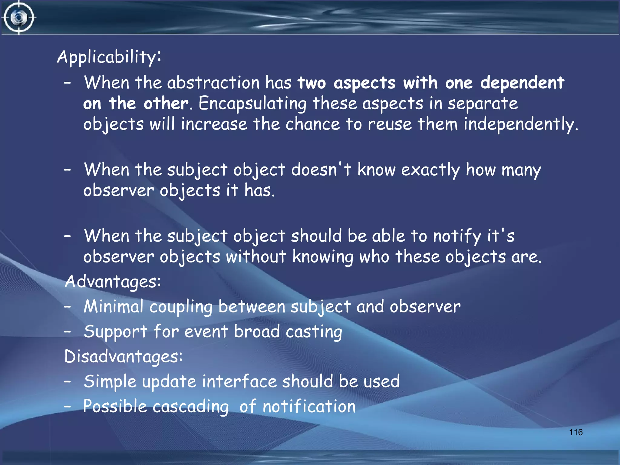 Applicability:
– When the abstraction has two aspects with one dependent
on the other. Encapsulating these aspects in separate
objects will increase the chance to reuse them independently.
– When the subject object doesn't know exactly how many
observer objects it has.
– When the subject object should be able to notify it's
observer objects without knowing who these objects are.
Advantages:
– Minimal coupling between subject and observer
– Support for event broad casting
Disadvantages:
– Simple update interface should be used
– Possible cascading of notification
116
 