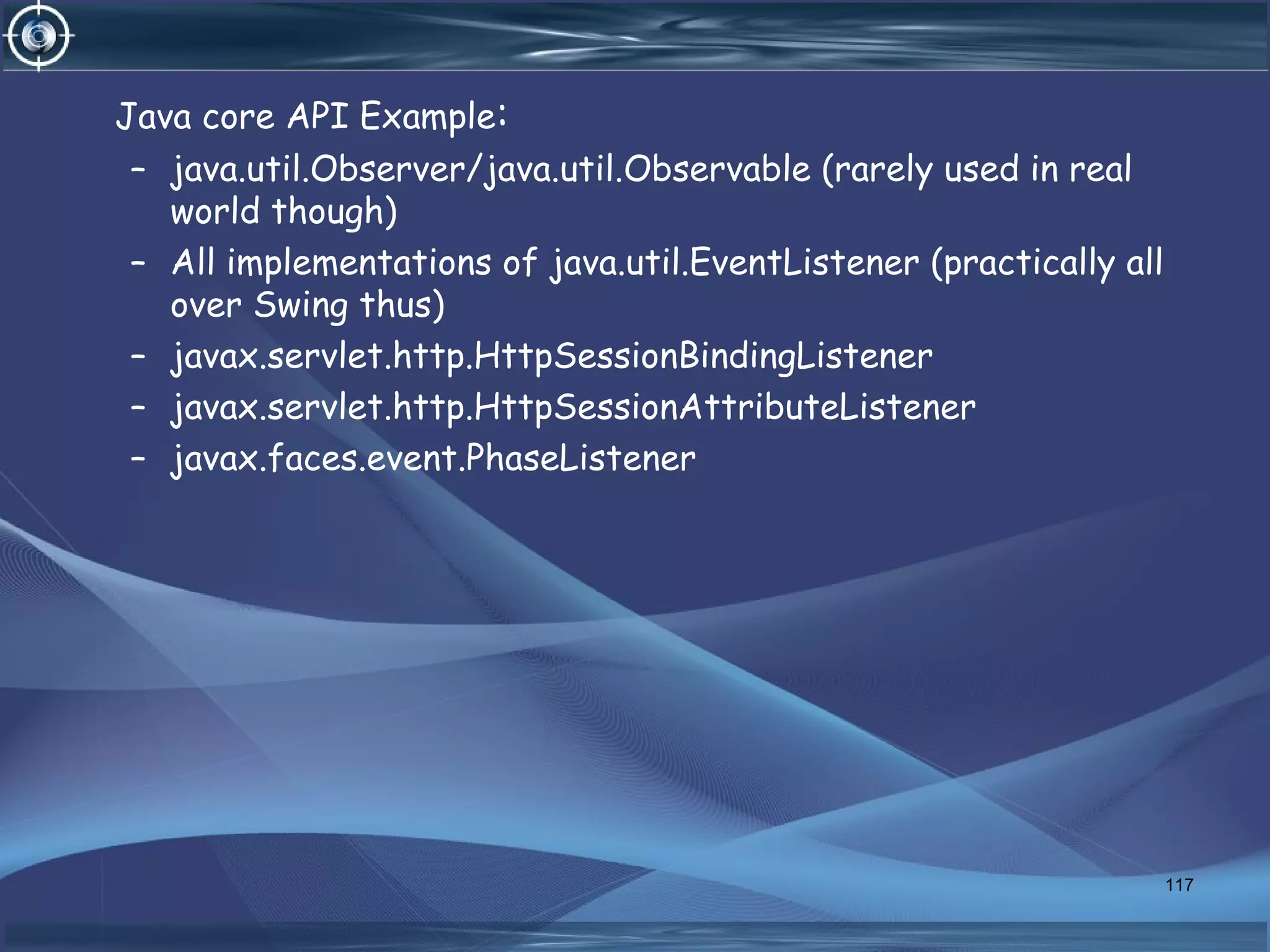 Java core API Example:
– java.util.Observer/java.util.Observable (rarely used in real
world though)
– All implementations of java.util.EventListener (practically all
over Swing thus)
– javax.servlet.http.HttpSessionBindingListener
– javax.servlet.http.HttpSessionAttributeListener
– javax.faces.event.PhaseListener
117
 