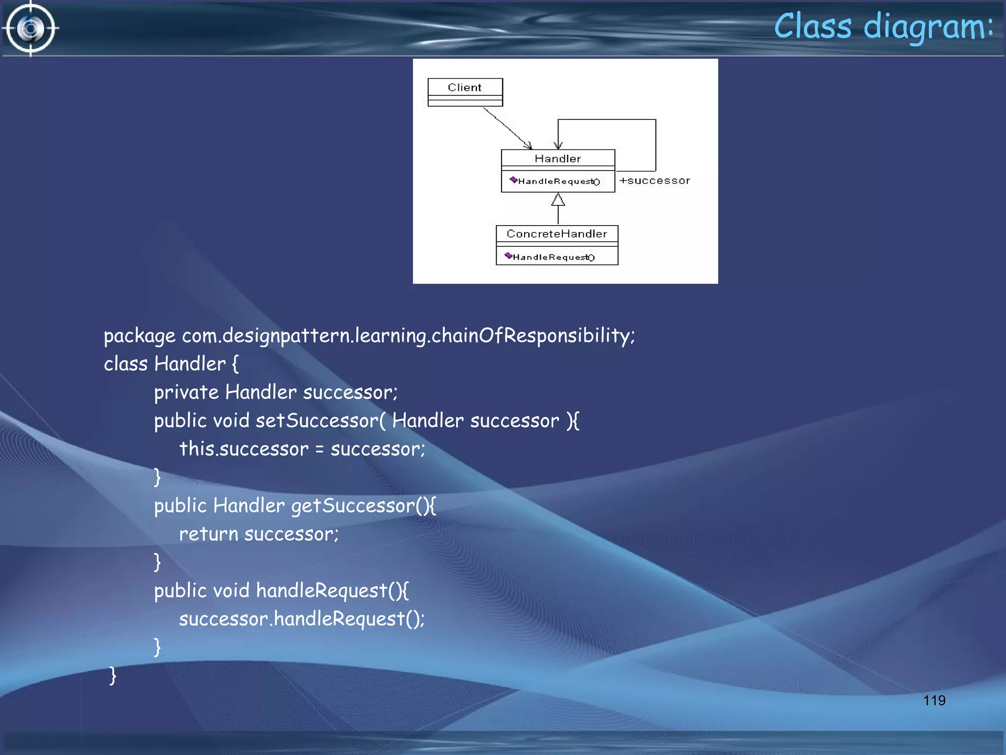 Class diagram:
package com.designpattern.learning.chainOfResponsibility;
class Handler {
private Handler successor;
public void setSuccessor( Handler successor ){
this.successor = successor;
}
public Handler getSuccessor(){
return successor;
}
public void handleRequest(){
successor.handleRequest();
}
}
119
 