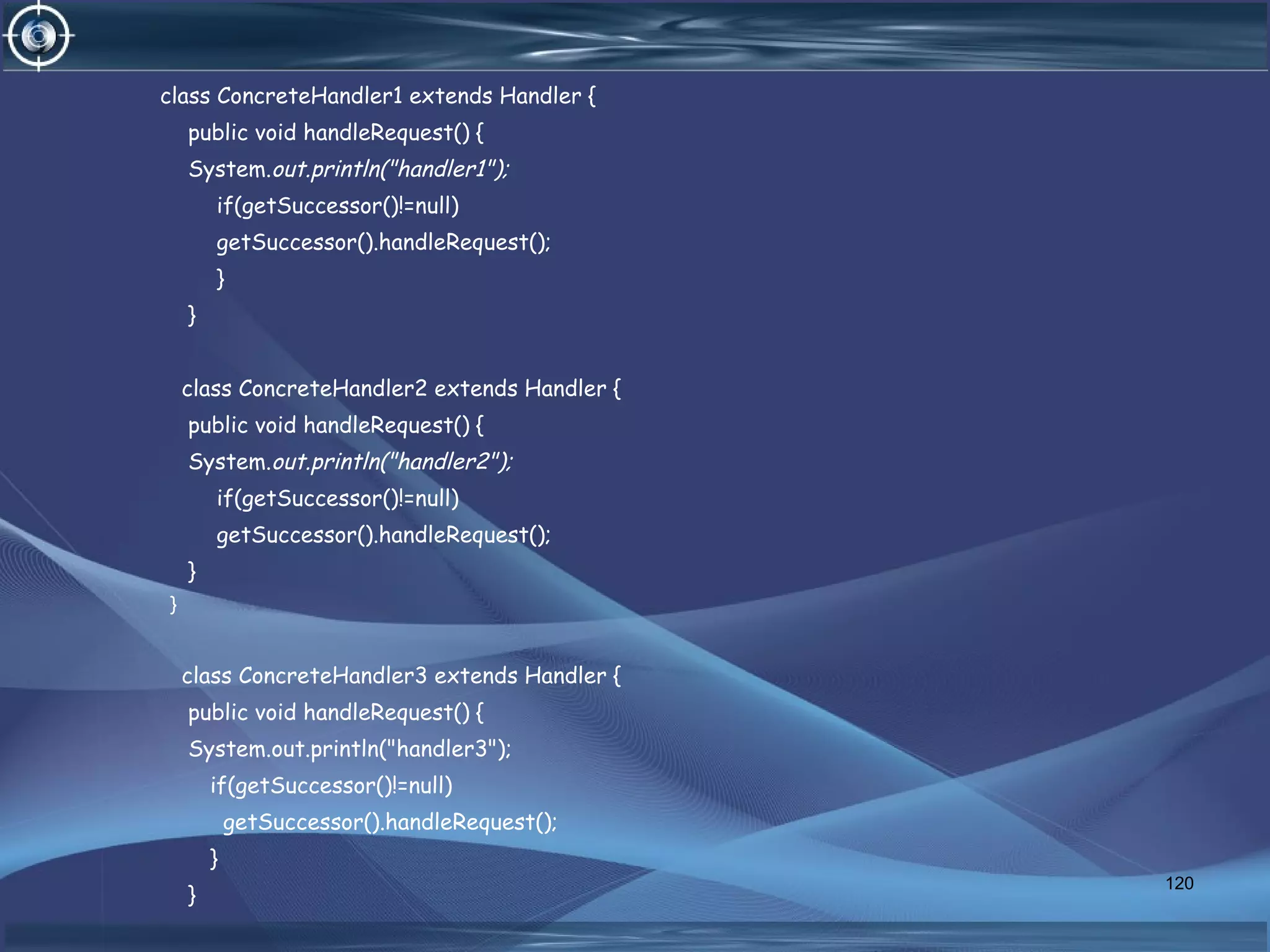 class ConcreteHandler1 extends Handler {
public void handleRequest() {
System.out.println("handler1");
if(getSuccessor()!=null)
getSuccessor().handleRequest();
}
}
class ConcreteHandler2 extends Handler {
public void handleRequest() {
System.out.println("handler2");
if(getSuccessor()!=null)
getSuccessor().handleRequest();
}
}
class ConcreteHandler3 extends Handler {
public void handleRequest() {
System.out.println("handler3");
if(getSuccessor()!=null)
getSuccessor().handleRequest();
}
}
120
 