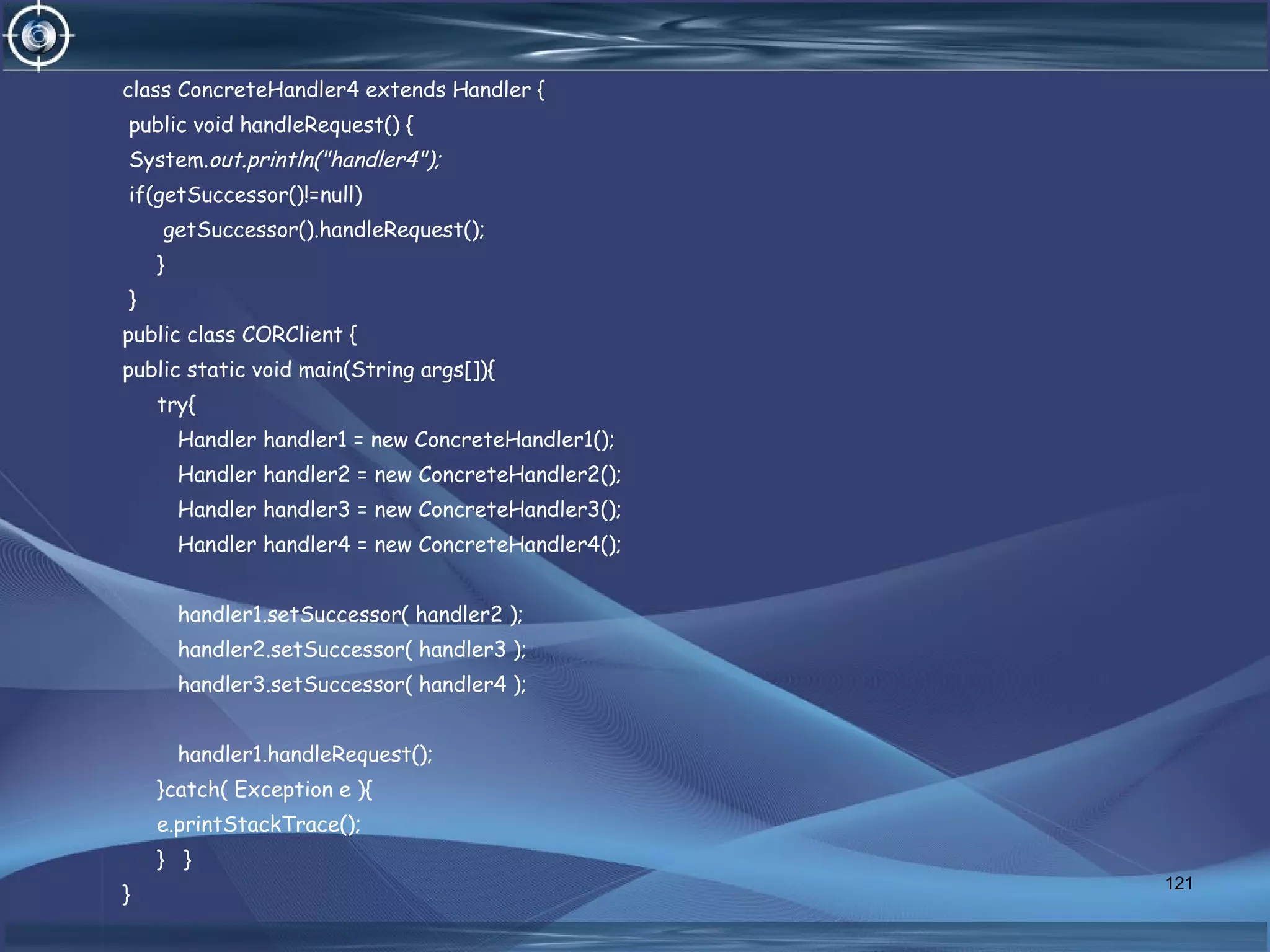 class ConcreteHandler4 extends Handler {
public void handleRequest() {
System.out.println("handler4");
if(getSuccessor()!=null)
getSuccessor().handleRequest();
}
}
public class CORClient {
public static void main(String args[]){
try{
Handler handler1 = new ConcreteHandler1();
Handler handler2 = new ConcreteHandler2();
Handler handler3 = new ConcreteHandler3();
Handler handler4 = new ConcreteHandler4();
handler1.setSuccessor( handler2 );
handler2.setSuccessor( handler3 );
handler3.setSuccessor( handler4 );
handler1.handleRequest();
}catch( Exception e ){
e.printStackTrace();
} }
}
121
 