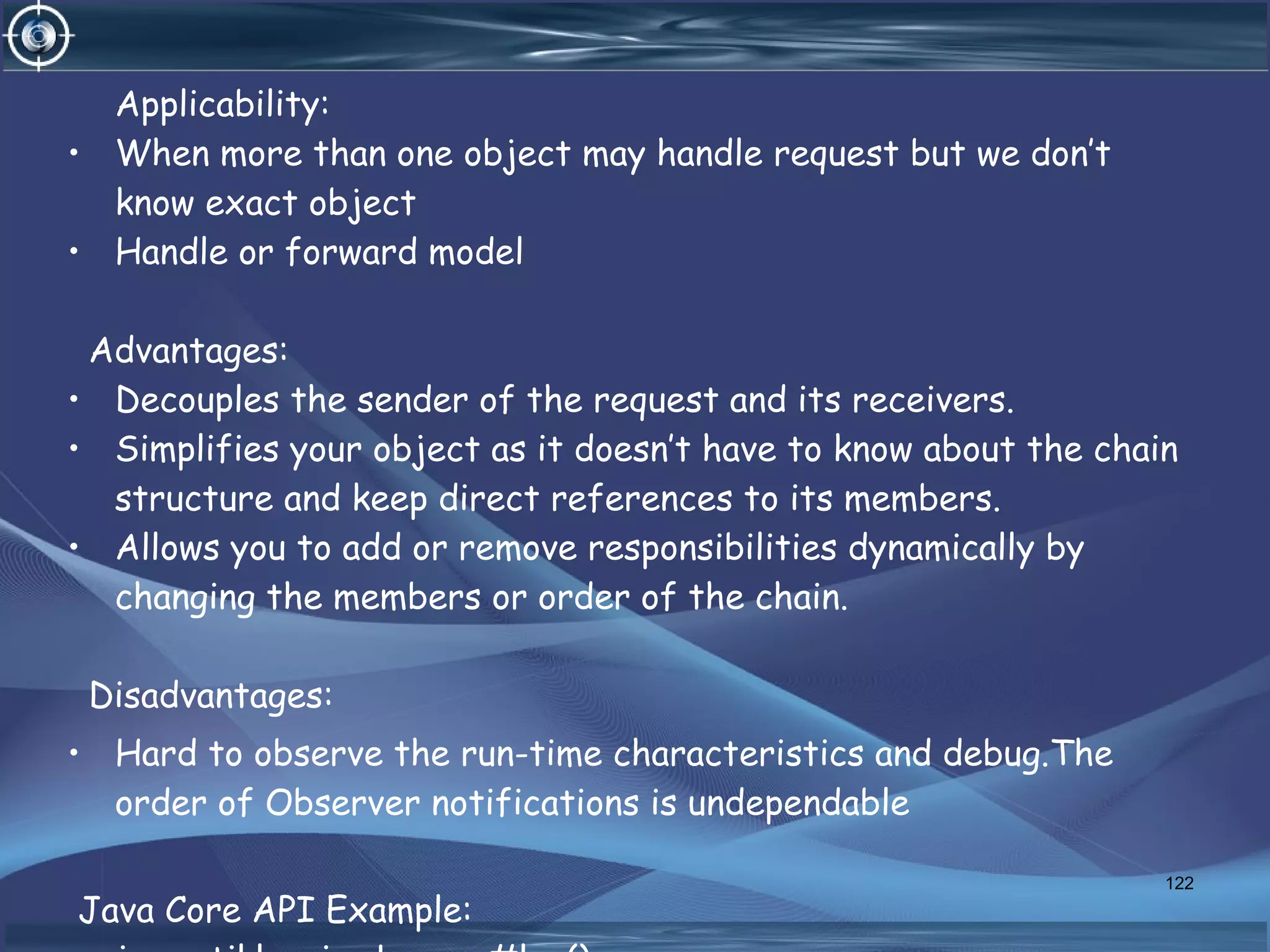 Applicability:
• When more than one object may handle request but we don’t
know exact object
• Handle or forward model
Advantages:
• Decouples the sender of the request and its receivers.
• Simplifies your object as it doesn’t have to know about the chain
structure and keep direct references to its members.
• Allows you to add or remove responsibilities dynamically by
changing the members or order of the chain.
Disadvantages:
• Hard to observe the run-time characteristics and debug.The
order of Observer notifications is undependable
Java Core API Example:
122
 