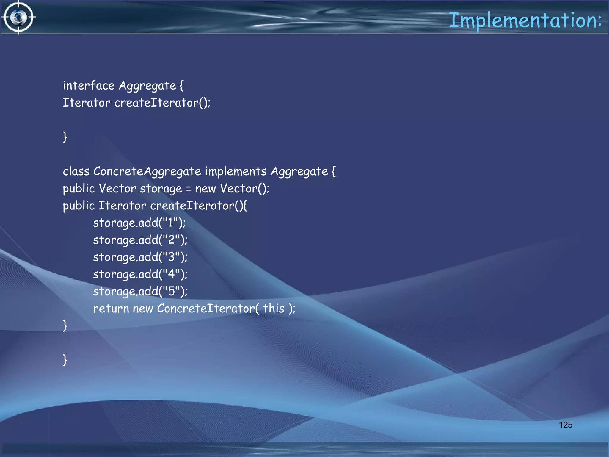 Implementation:
interface Aggregate {
Iterator createIterator();
}
class ConcreteAggregate implements Aggregate {
public Vector storage = new Vector();
public Iterator createIterator(){
storage.add("1");
storage.add("2");
storage.add("3");
storage.add("4");
storage.add("5");
return new ConcreteIterator( this );
}
}
125
 