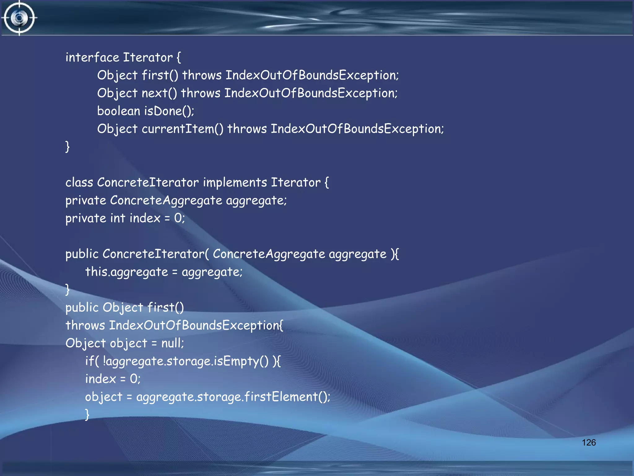 interface Iterator {
Object first() throws IndexOutOfBoundsException;
Object next() throws IndexOutOfBoundsException;
boolean isDone();
Object currentItem() throws IndexOutOfBoundsException;
}
class ConcreteIterator implements Iterator {
private ConcreteAggregate aggregate;
private int index = 0;
public ConcreteIterator( ConcreteAggregate aggregate ){
this.aggregate = aggregate;
}
public Object first()
throws IndexOutOfBoundsException{
Object object = null;
if( !aggregate.storage.isEmpty() ){
index = 0;
object = aggregate.storage.firstElement();
}
126
 