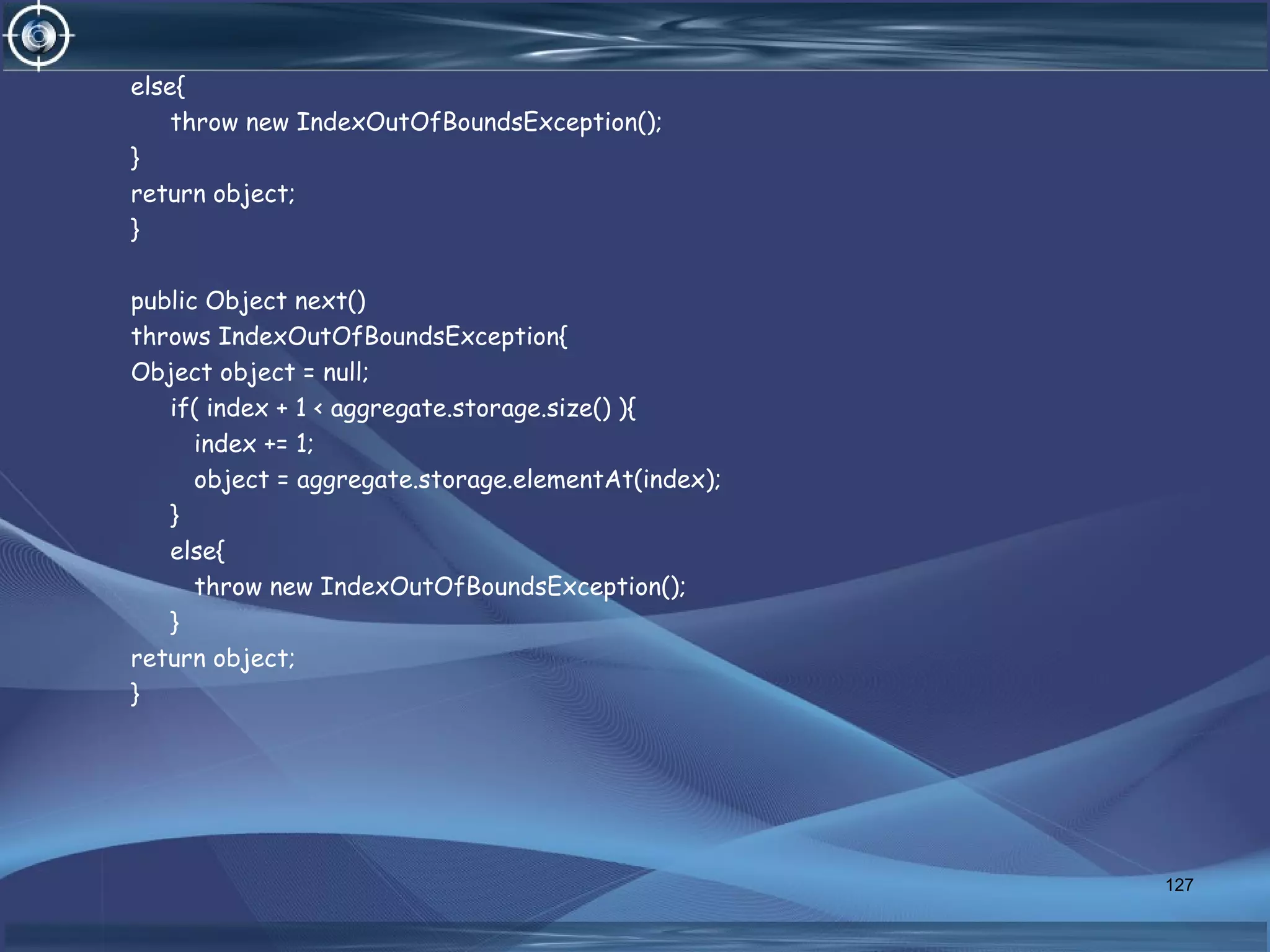 else{
throw new IndexOutOfBoundsException();
}
return object;
}
public Object next()
throws IndexOutOfBoundsException{
Object object = null;
if( index + 1 < aggregate.storage.size() ){
index += 1;
object = aggregate.storage.elementAt(index);
}
else{
throw new IndexOutOfBoundsException();
}
return object;
}
127
 