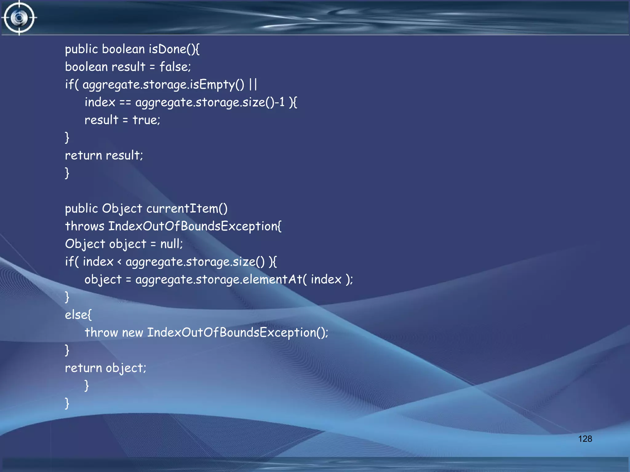 public boolean isDone(){
boolean result = false;
if( aggregate.storage.isEmpty() ||
index == aggregate.storage.size()-1 ){
result = true;
}
return result;
}
public Object currentItem()
throws IndexOutOfBoundsException{
Object object = null;
if( index < aggregate.storage.size() ){
object = aggregate.storage.elementAt( index );
}
else{
throw new IndexOutOfBoundsException();
}
return object;
}
}
128
 