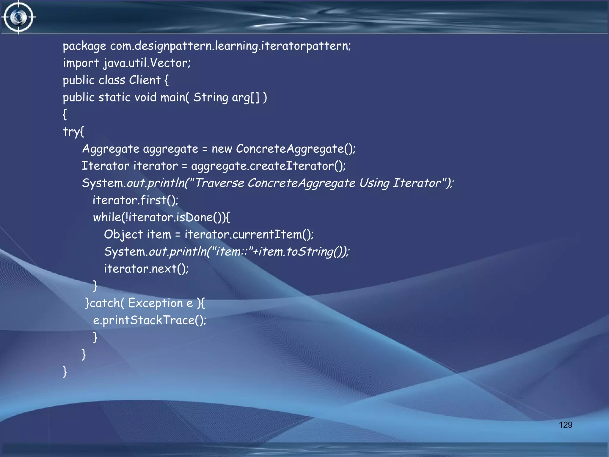 package com.designpattern.learning.iteratorpattern;
import java.util.Vector;
public class Client {
public static void main( String arg[] )
{
try{
Aggregate aggregate = new ConcreteAggregate();
Iterator iterator = aggregate.createIterator();
System.out.println("Traverse ConcreteAggregate Using Iterator");
iterator.first();
while(!iterator.isDone()){
Object item = iterator.currentItem();
System.out.println("item::"+item.toString());
iterator.next();
}
}catch( Exception e ){
e.printStackTrace();
}
}
}
129
 