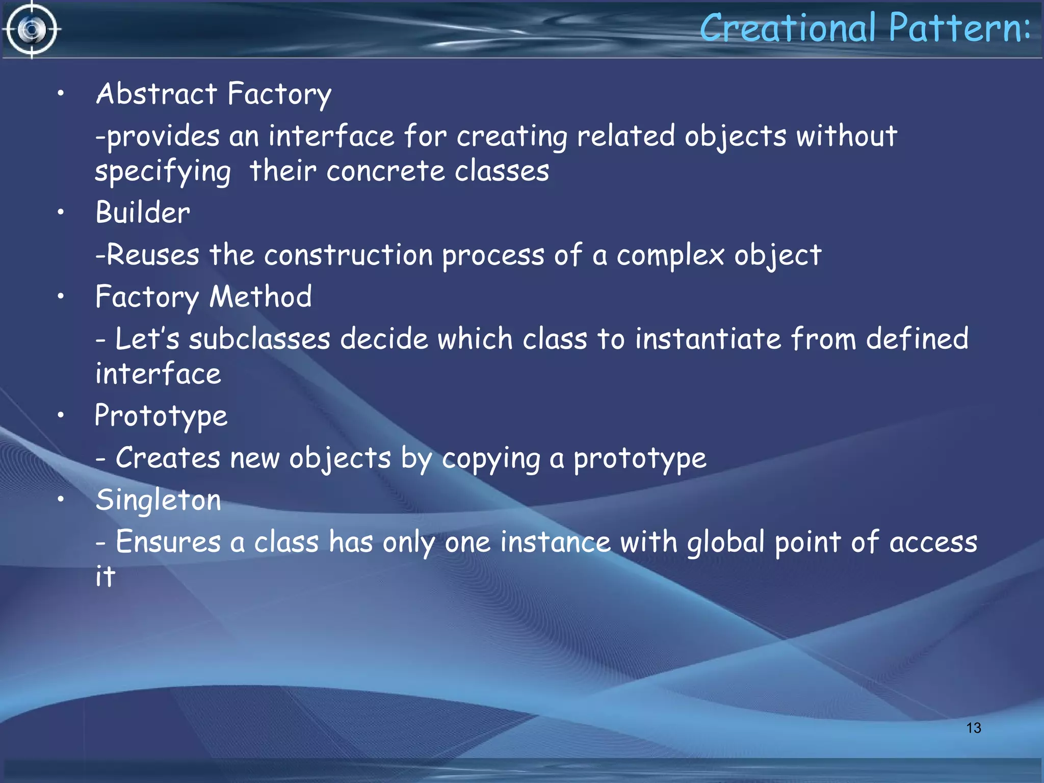 Creational Pattern:
• Abstract Factory
-provides an interface for creating related objects without
specifying their concrete classes
• Builder
-Reuses the construction process of a complex object
• Factory Method
- Let’s subclasses decide which class to instantiate from defined
interface
• Prototype
- Creates new objects by copying a prototype
• Singleton
- Ensures a class has only one instance with global point of access
it
13
 
