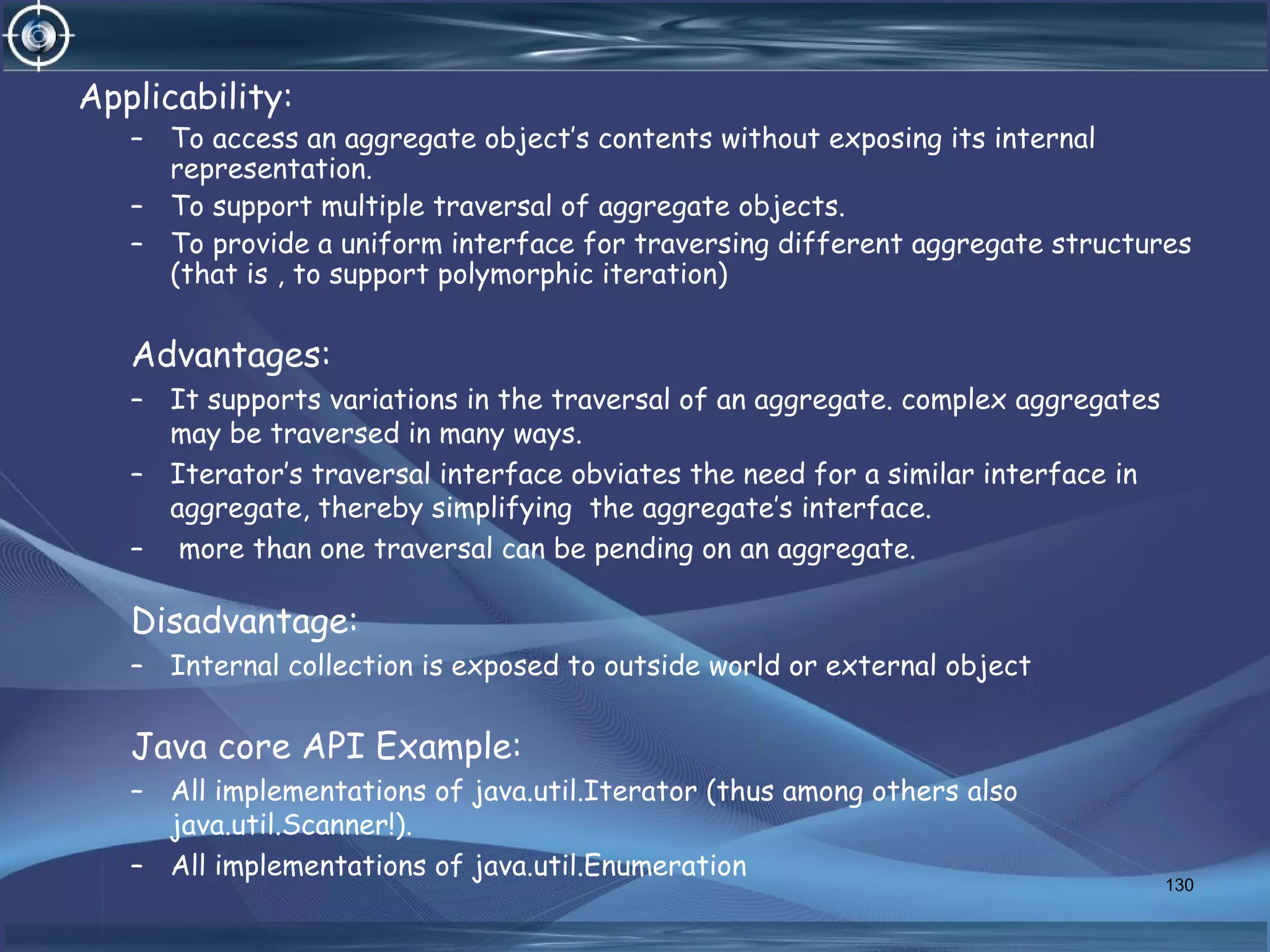 Applicability:
– To access an aggregate object’s contents without exposing its internal
representation.
– To support multiple traversal of aggregate objects.
– To provide a uniform interface for traversing different aggregate structures
(that is , to support polymorphic iteration)
Advantages:
– It supports variations in the traversal of an aggregate. complex aggregates
may be traversed in many ways.
– Iterator’s traversal interface obviates the need for a similar interface in
aggregate, thereby simplifying the aggregate’s interface.
– more than one traversal can be pending on an aggregate.
Disadvantage:
– Internal collection is exposed to outside world or external object
Java core API Example:
– All implementations of java.util.Iterator (thus among others also
java.util.Scanner!).
– All implementations of java.util.Enumeration
130
 