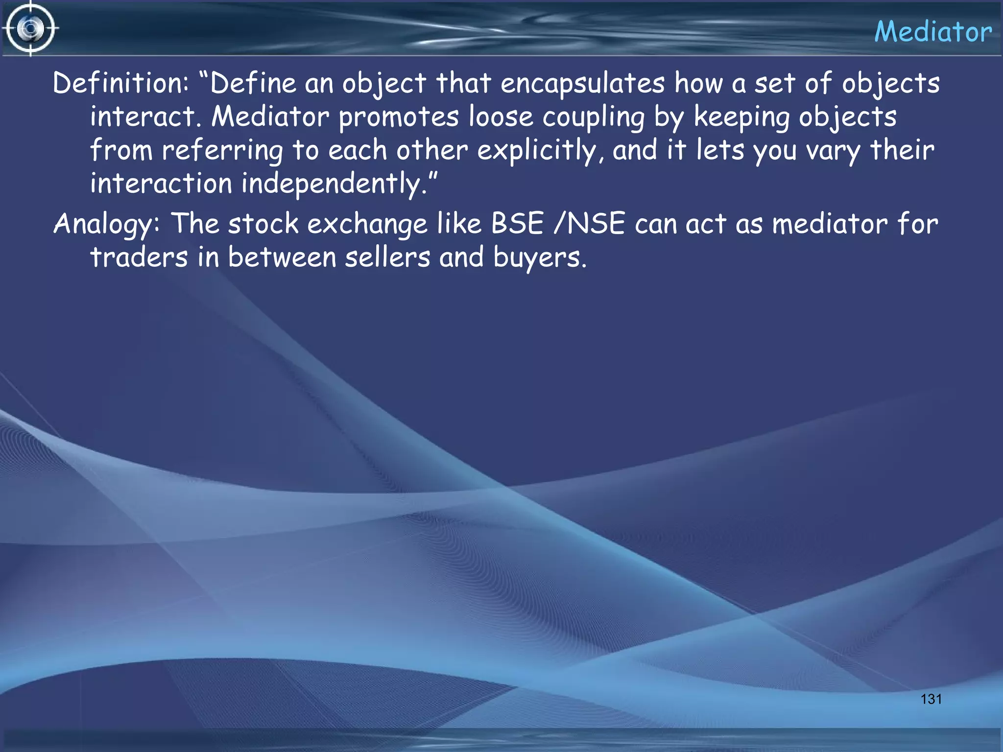 Mediator
Definition: “Define an object that encapsulates how a set of objects
interact. Mediator promotes loose coupling by keeping objects
from referring to each other explicitly, and it lets you vary their
interaction independently.”
Analogy: The stock exchange like BSE /NSE can act as mediator for
traders in between sellers and buyers.
131
 