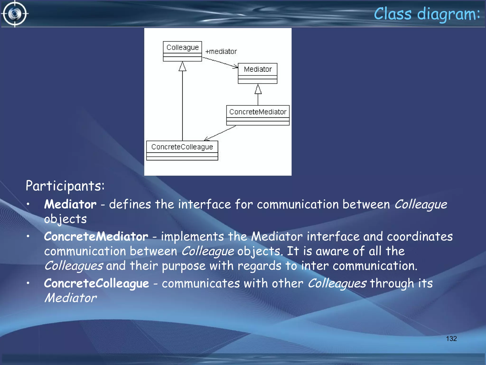 Class diagram:
Participants:
• Mediator - defines the interface for communication between Colleague
objects
• ConcreteMediator - implements the Mediator interface and coordinates
communication between Colleague objects. It is aware of all the
Colleagues and their purpose with regards to inter communication.
• ConcreteColleague - communicates with other Colleagues through its
Mediator
132
 