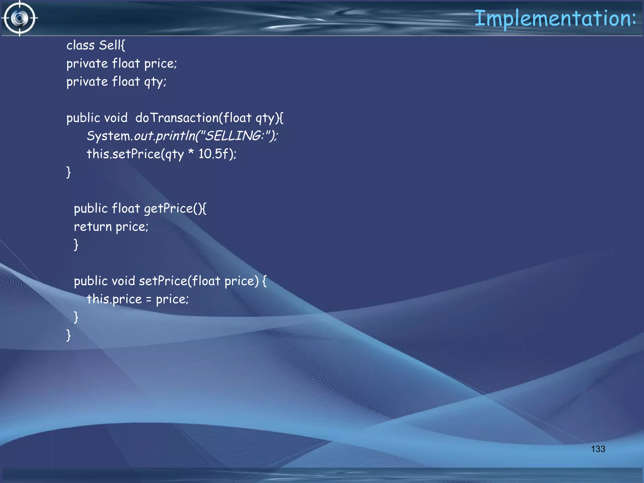 Implementation:
class Sell{
private float price;
private float qty;
public void doTransaction(float qty){
System.out.println("SELLING:");
this.setPrice(qty * 10.5f);
}
public float getPrice(){
return price;
}
public void setPrice(float price) {
this.price = price;
}
}
133
 