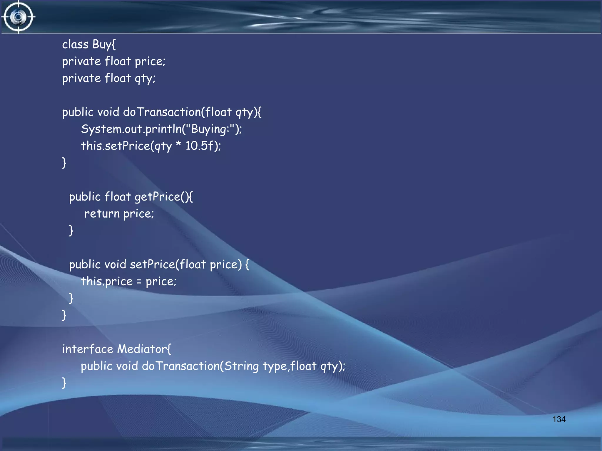 class Buy{
private float price;
private float qty;
public void doTransaction(float qty){
System.out.println("Buying:");
this.setPrice(qty * 10.5f);
}
public float getPrice(){
return price;
}
public void setPrice(float price) {
this.price = price;
}
}
interface Mediator{
public void doTransaction(String type,float qty);
}
134
 
