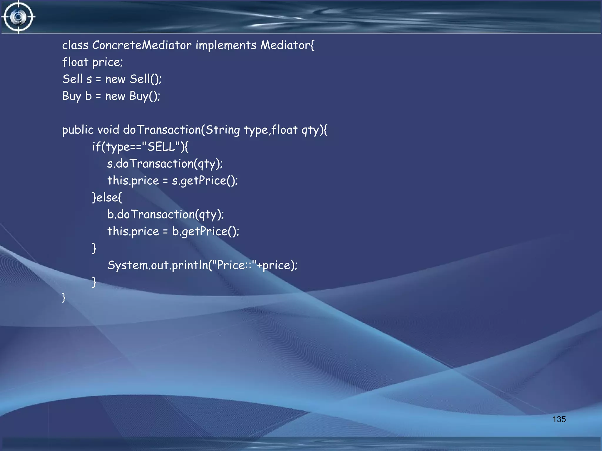 class ConcreteMediator implements Mediator{
float price;
Sell s = new Sell();
Buy b = new Buy();
public void doTransaction(String type,float qty){
if(type=="SELL"){
s.doTransaction(qty);
this.price = s.getPrice();
}else{
b.doTransaction(qty);
this.price = b.getPrice();
}
System.out.println("Price::"+price);
}
}
135
 