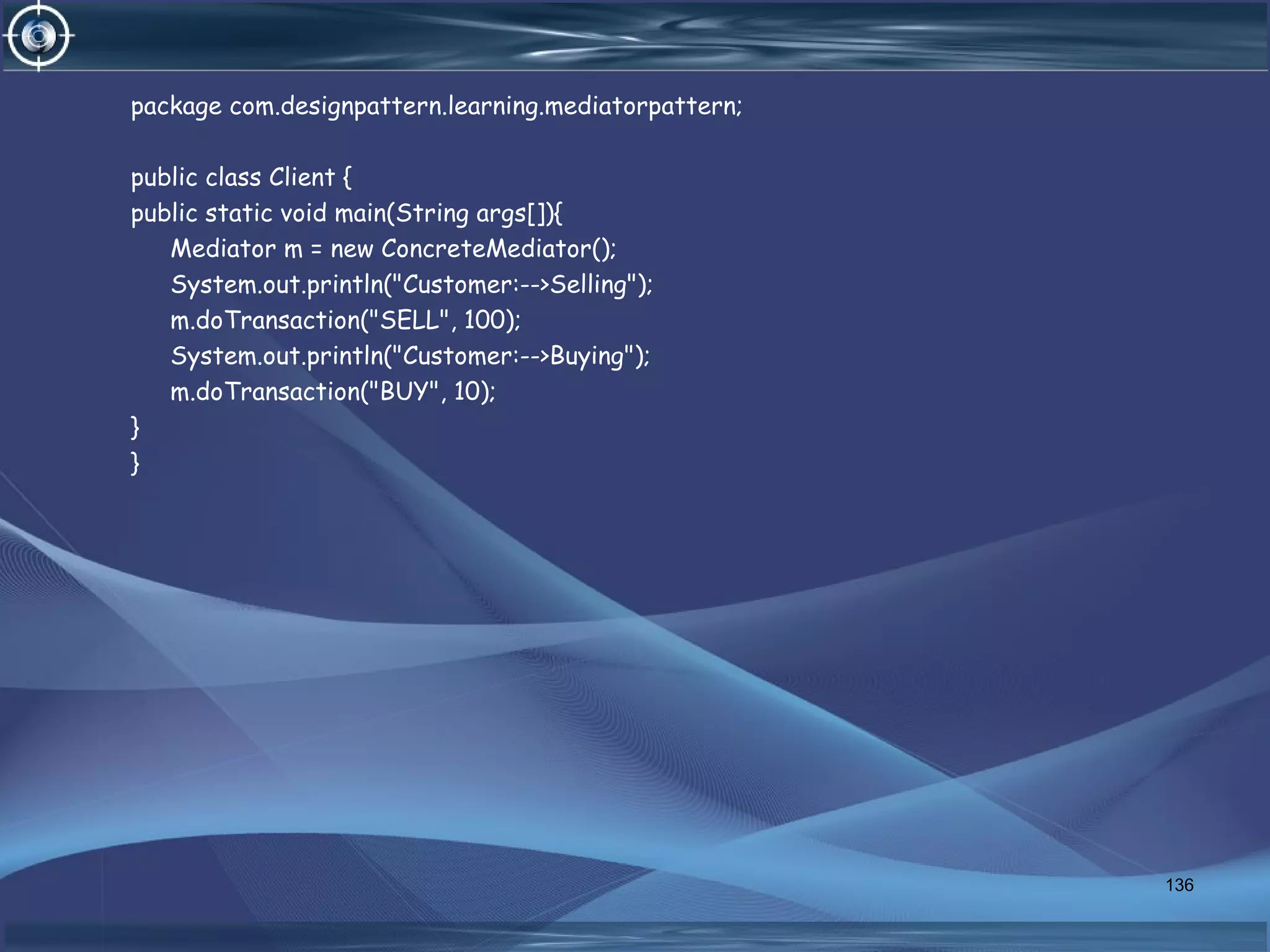 package com.designpattern.learning.mediatorpattern;
public class Client {
public static void main(String args[]){
Mediator m = new ConcreteMediator();
System.out.println("Customer:-->Selling");
m.doTransaction("SELL", 100);
System.out.println("Customer:-->Buying");
m.doTransaction("BUY", 10);
}
}
136
 