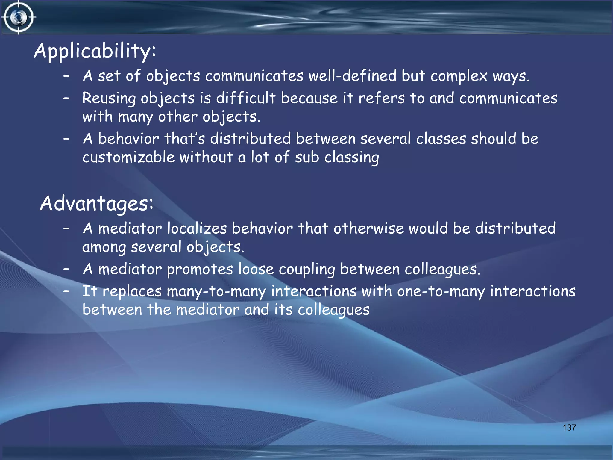 Applicability:
– A set of objects communicates well-defined but complex ways.
– Reusing objects is difficult because it refers to and communicates
with many other objects.
– A behavior that’s distributed between several classes should be
customizable without a lot of sub classing
Advantages:
– A mediator localizes behavior that otherwise would be distributed
among several objects.
– A mediator promotes loose coupling between colleagues.
– It replaces many-to-many interactions with one-to-many interactions
between the mediator and its colleagues
137
 
