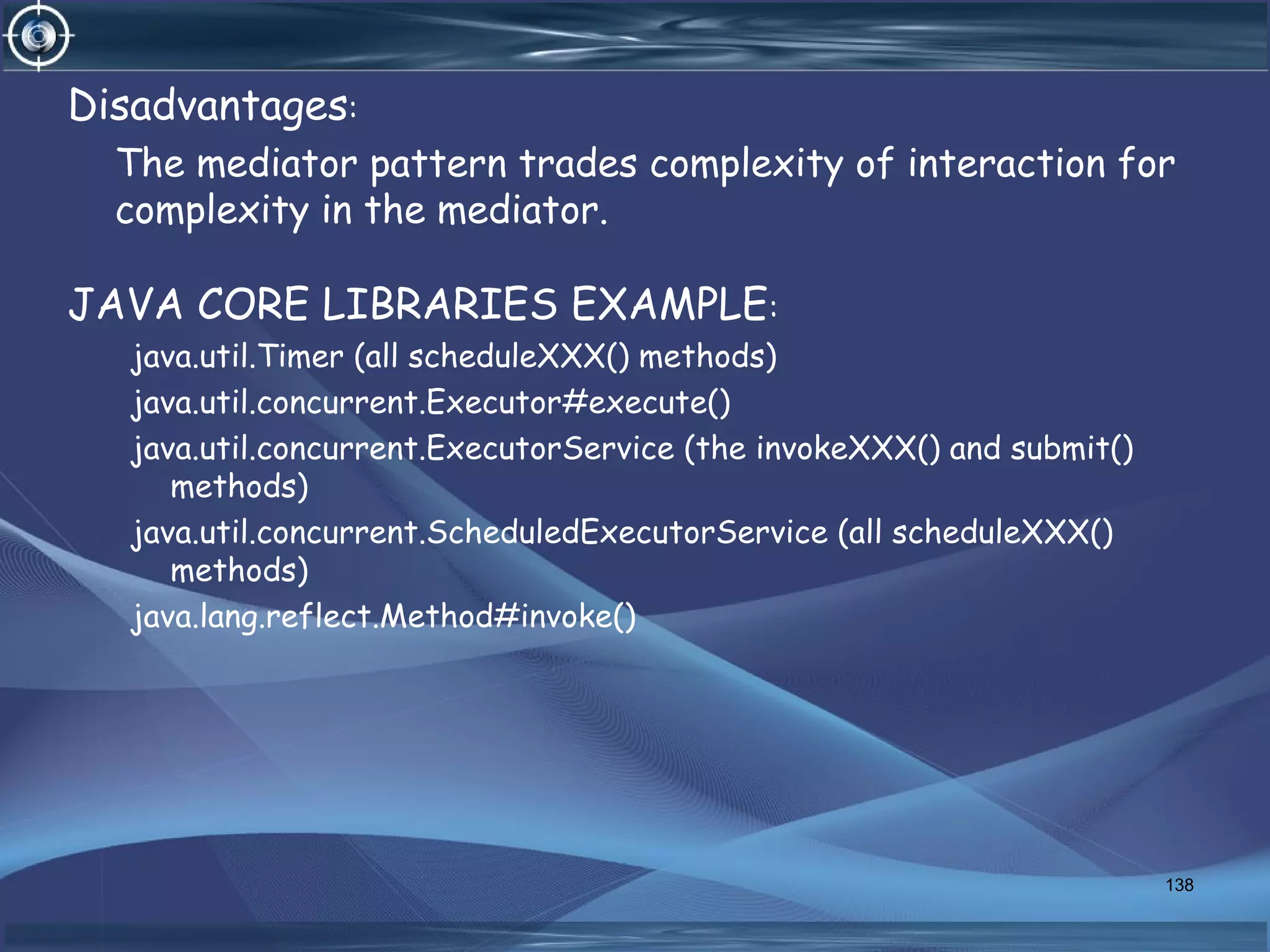 Disadvantages:
The mediator pattern trades complexity of interaction for
complexity in the mediator.
JAVA CORE LIBRARIES EXAMPLE:
java.util.Timer (all scheduleXXX() methods)
java.util.concurrent.Executor#execute()
java.util.concurrent.ExecutorService (the invokeXXX() and submit()
methods)
java.util.concurrent.ScheduledExecutorService (all scheduleXXX()
methods)
java.lang.reflect.Method#invoke()
138
 