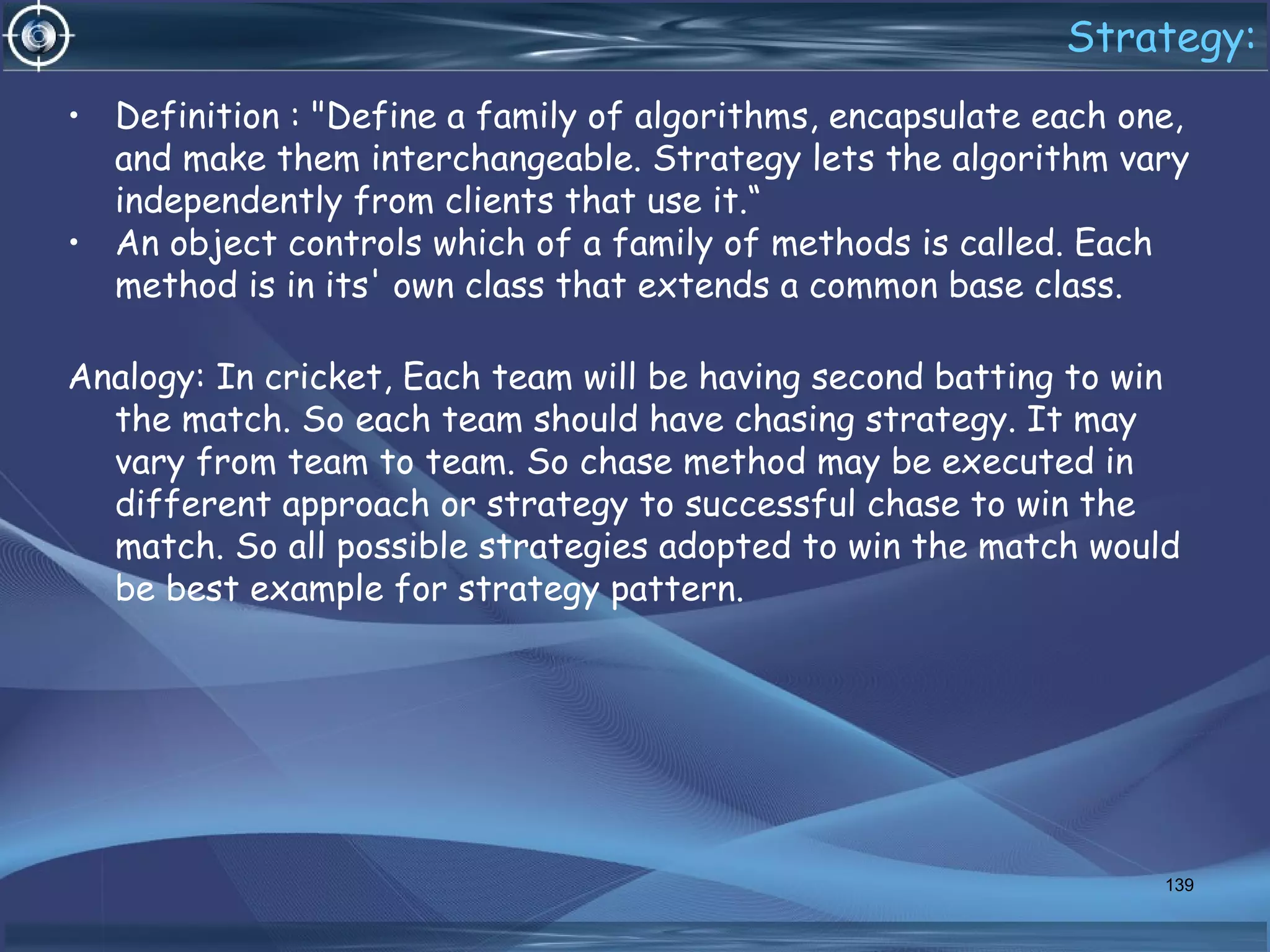 Strategy:
• Definition : "Define a family of algorithms, encapsulate each one,
and make them interchangeable. Strategy lets the algorithm vary
independently from clients that use it.“
• An object controls which of a family of methods is called. Each
method is in its' own class that extends a common base class.
Analogy: In cricket, Each team will be having second batting to win
the match. So each team should have chasing strategy. It may
vary from team to team. So chase method may be executed in
different approach or strategy to successful chase to win the
match. So all possible strategies adopted to win the match would
be best example for strategy pattern.
139
 