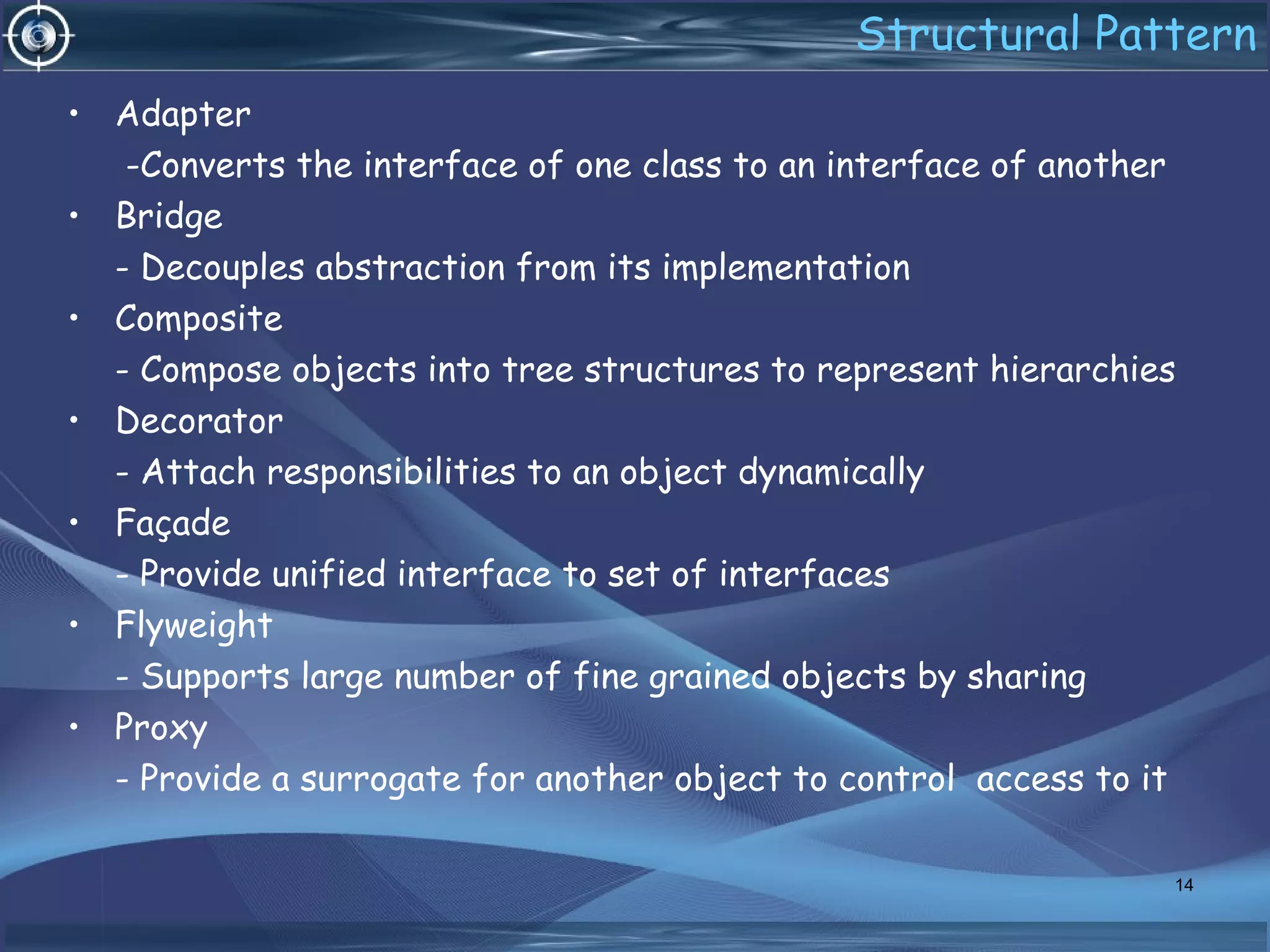 Structural Pattern
• Adapter
-Converts the interface of one class to an interface of another
• Bridge
- Decouples abstraction from its implementation
• Composite
- Compose objects into tree structures to represent hierarchies
• Decorator
- Attach responsibilities to an object dynamically
• Façade
- Provide unified interface to set of interfaces
• Flyweight
- Supports large number of fine grained objects by sharing
• Proxy
- Provide a surrogate for another object to control access to it
14
 