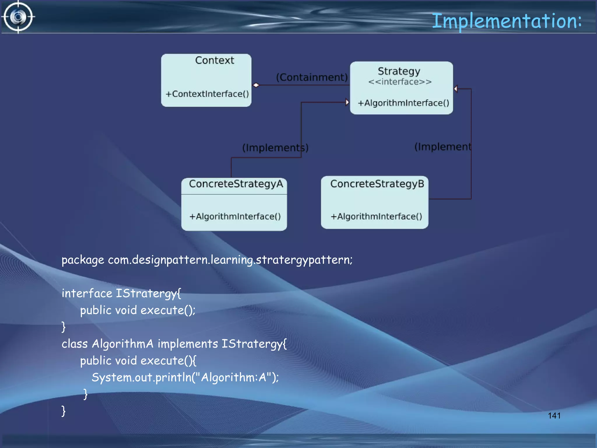 Implementation:
package com.designpattern.learning.stratergypattern;
interface IStratergy{
public void execute();
}
class AlgorithmA implements IStratergy{
public void execute(){
System.out.println("Algorithm:A");
}
} 141
 