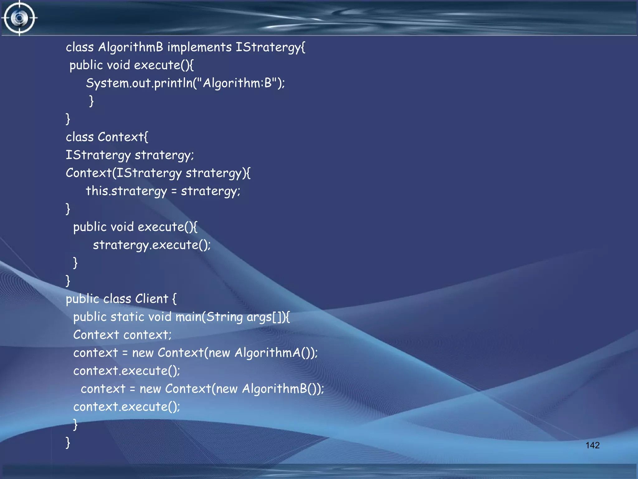 class AlgorithmB implements IStratergy{
public void execute(){
System.out.println("Algorithm:B");
}
}
class Context{
IStratergy stratergy;
Context(IStratergy stratergy){
this.stratergy = stratergy;
}
public void execute(){
stratergy.execute();
}
}
public class Client {
public static void main(String args[]){
Context context;
context = new Context(new AlgorithmA());
context.execute();
context = new Context(new AlgorithmB());
context.execute();
}
} 142
 