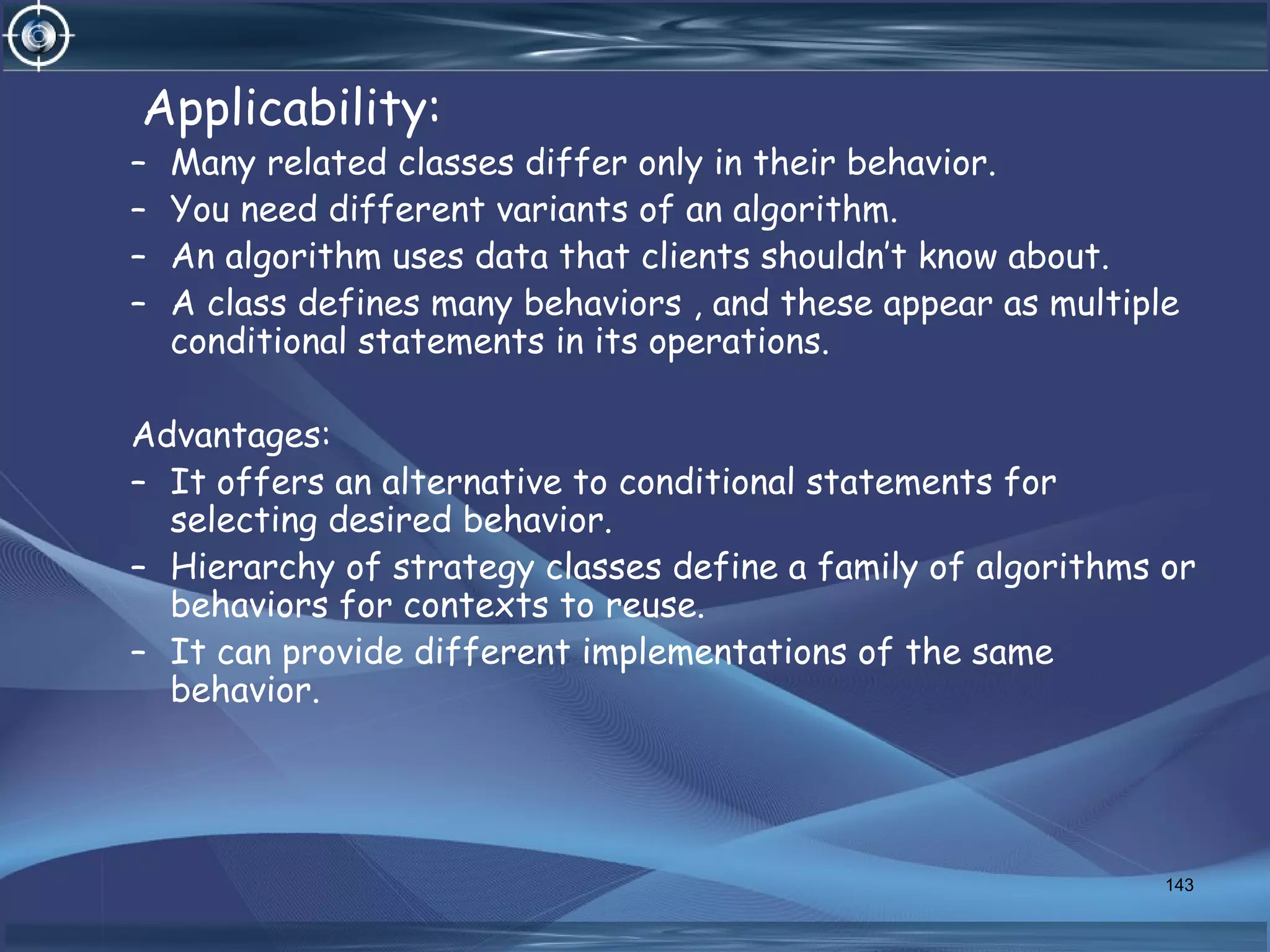 Applicability:
– Many related classes differ only in their behavior.
– You need different variants of an algorithm.
– An algorithm uses data that clients shouldn’t know about.
– A class defines many behaviors , and these appear as multiple
conditional statements in its operations.
Advantages:
– It offers an alternative to conditional statements for
selecting desired behavior.
– Hierarchy of strategy classes define a family of algorithms or
behaviors for contexts to reuse.
– It can provide different implementations of the same
behavior.
143
 