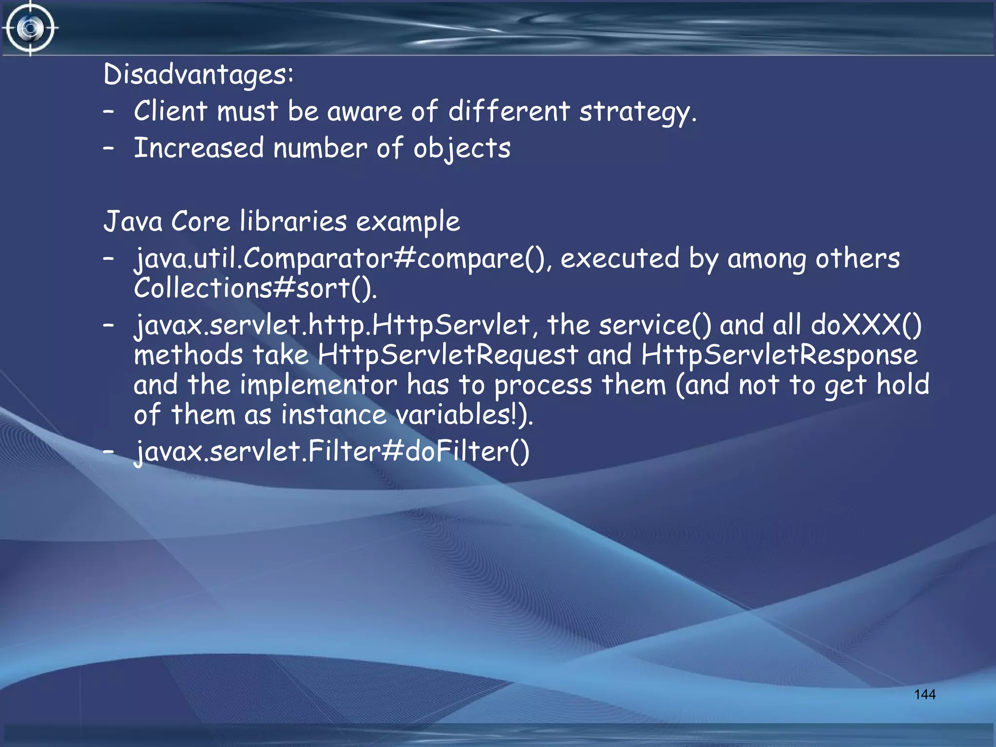 Disadvantages:
– Client must be aware of different strategy.
– Increased number of objects
Java Core libraries example
– java.util.Comparator#compare(), executed by among others
Collections#sort().
– javax.servlet.http.HttpServlet, the service() and all doXXX()
methods take HttpServletRequest and HttpServletResponse
and the implementor has to process them (and not to get hold
of them as instance variables!).
– javax.servlet.Filter#doFilter()
144
 