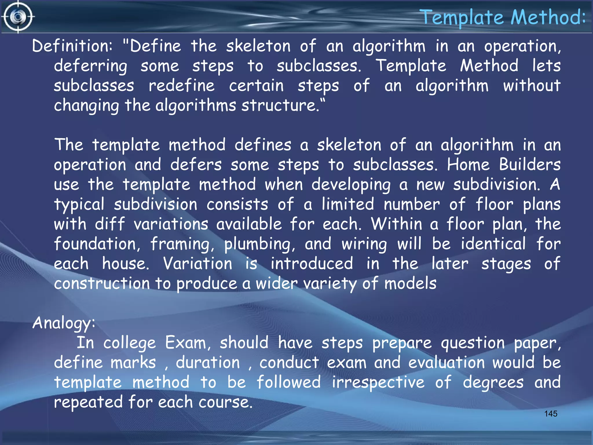 Template Method:
Definition: "Define the skeleton of an algorithm in an operation,
deferring some steps to subclasses. Template Method lets
subclasses redefine certain steps of an algorithm without
changing the algorithms structure.“
The template method defines a skeleton of an algorithm in an
operation and defers some steps to subclasses. Home Builders
use the template method when developing a new subdivision. A
typical subdivision consists of a limited number of floor plans
with diff variations available for each. Within a floor plan, the
foundation, framing, plumbing, and wiring will be identical for
each house. Variation is introduced in the later stages of
construction to produce a wider variety of models
Analogy:
In college Exam, should have steps prepare question paper,
define marks , duration , conduct exam and evaluation would be
template method to be followed irrespective of degrees and
repeated for each course.
145
 