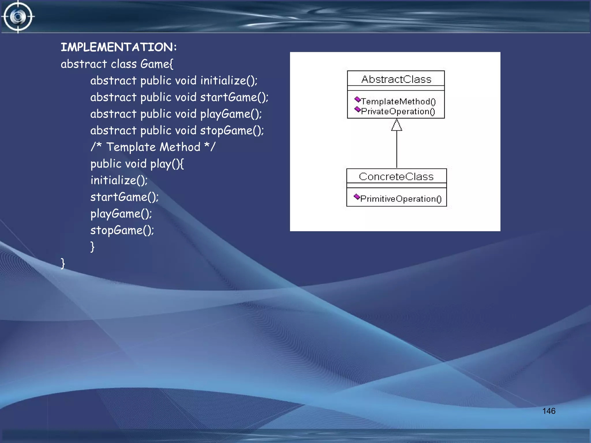 IMPLEMENTATION:
abstract class Game{
abstract public void initialize();
abstract public void startGame();
abstract public void playGame();
abstract public void stopGame();
/* Template Method */
public void play(){
initialize();
startGame();
playGame();
stopGame();
}
}
146
 