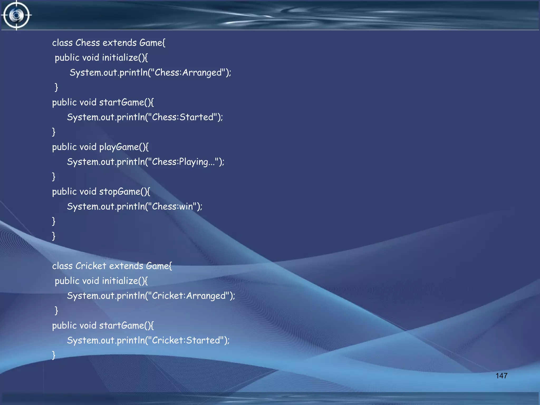 class Chess extends Game{
public void initialize(){
System.out.println("Chess:Arranged");
}
public void startGame(){
System.out.println("Chess:Started");
}
public void playGame(){
System.out.println("Chess:Playing...");
}
public void stopGame(){
System.out.println("Chess:win");
}
}
class Cricket extends Game{
public void initialize(){
System.out.println("Cricket:Arranged");
}
public void startGame(){
System.out.println("Cricket:Started");
}
147
 