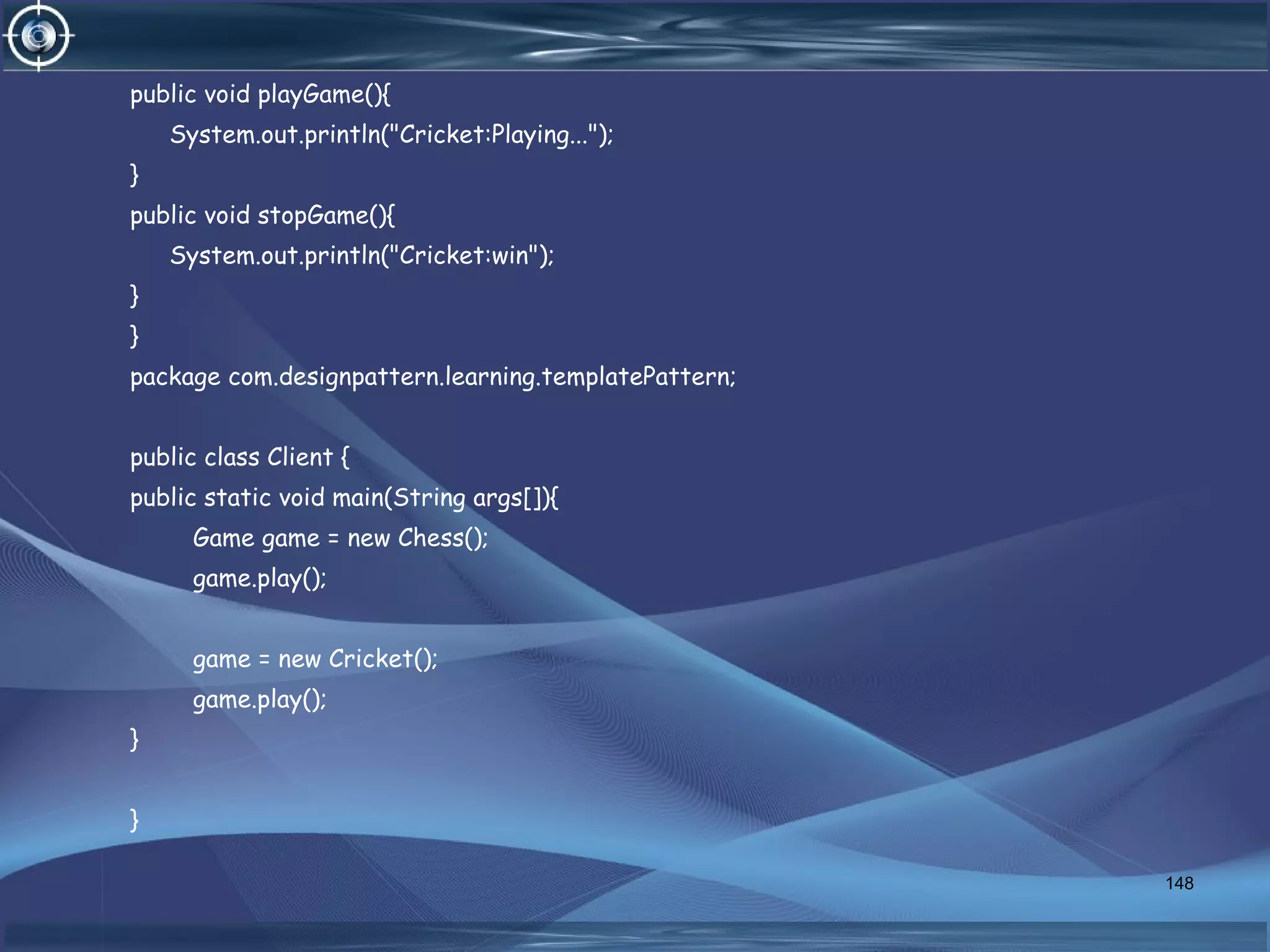 public void playGame(){
System.out.println("Cricket:Playing...");
}
public void stopGame(){
System.out.println("Cricket:win");
}
}
package com.designpattern.learning.templatePattern;
public class Client {
public static void main(String args[]){
Game game = new Chess();
game.play();
game = new Cricket();
game.play();
}
}
148
 
