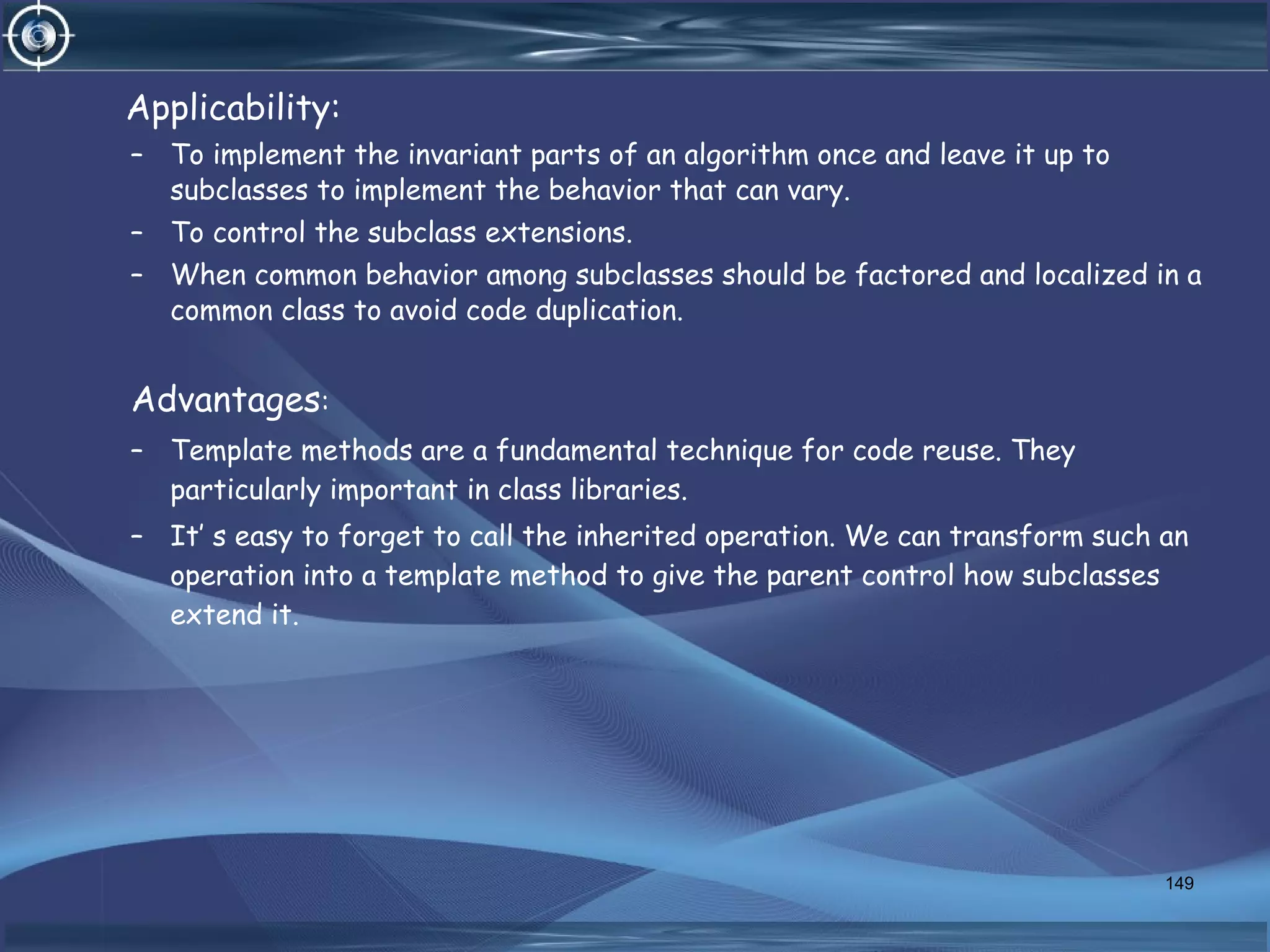Applicability:
– To implement the invariant parts of an algorithm once and leave it up to
subclasses to implement the behavior that can vary.
– To control the subclass extensions.
– When common behavior among subclasses should be factored and localized in a
common class to avoid code duplication.
Advantages:
– Template methods are a fundamental technique for code reuse. They
particularly important in class libraries.
– It’ s easy to forget to call the inherited operation. We can transform such an
operation into a template method to give the parent control how subclasses
extend it.
149
 