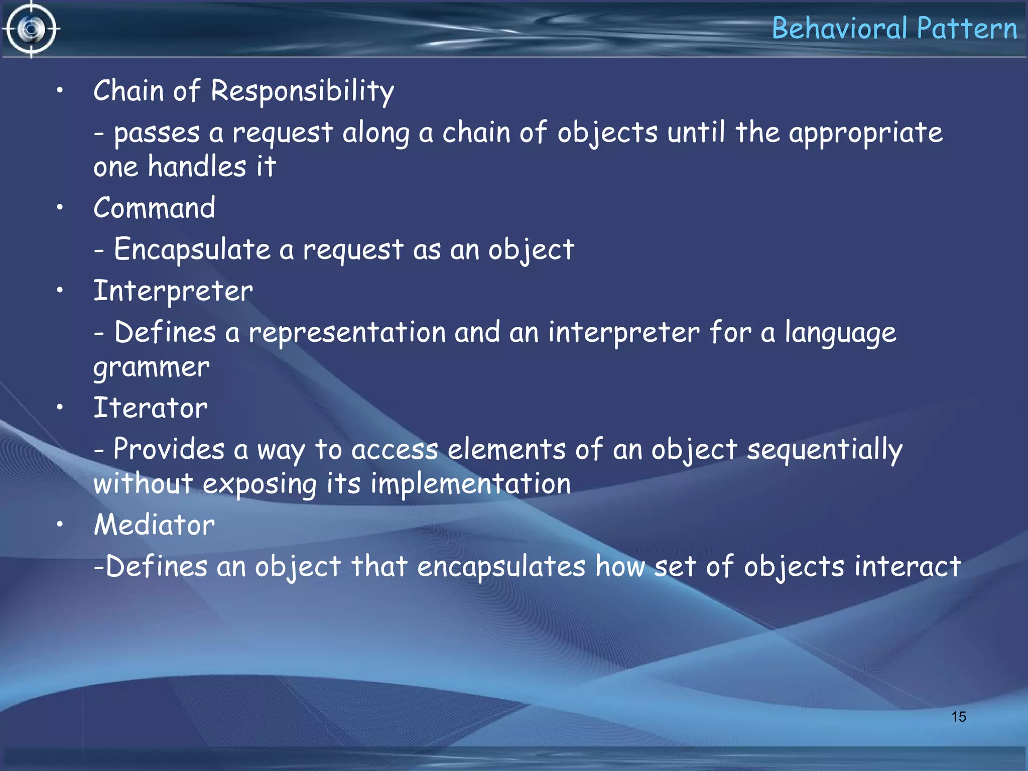 Behavioral Pattern
• Chain of Responsibility
- passes a request along a chain of objects until the appropriate
one handles it
• Command
- Encapsulate a request as an object
• Interpreter
- Defines a representation and an interpreter for a language
grammer
• Iterator
- Provides a way to access elements of an object sequentially
without exposing its implementation
• Mediator
-Defines an object that encapsulates how set of objects interact
15
 
