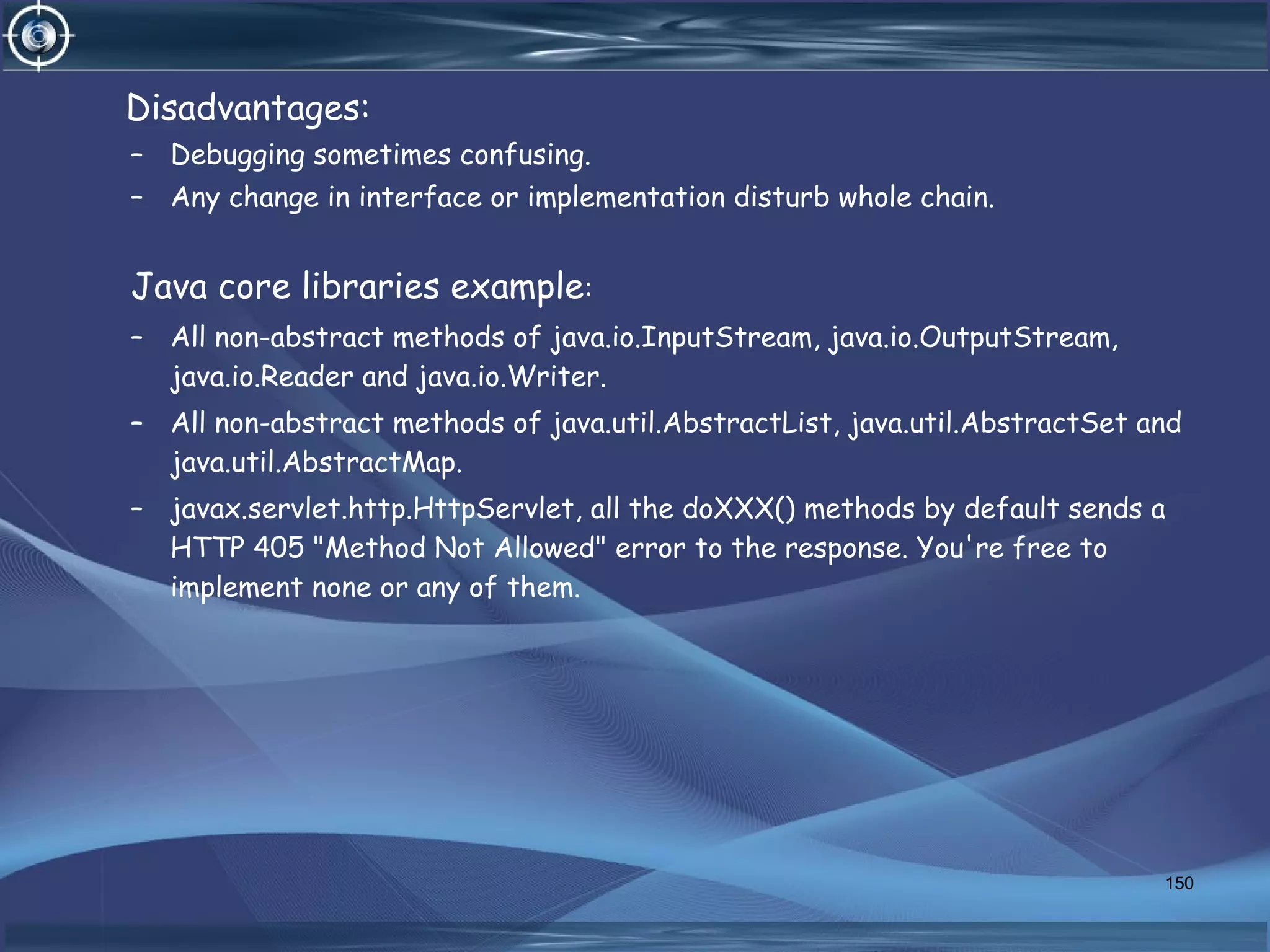 Disadvantages:
– Debugging sometimes confusing.
– Any change in interface or implementation disturb whole chain.
Java core libraries example:
– All non-abstract methods of java.io.InputStream, java.io.OutputStream,
java.io.Reader and java.io.Writer.
– All non-abstract methods of java.util.AbstractList, java.util.AbstractSet and
java.util.AbstractMap.
– javax.servlet.http.HttpServlet, all the doXXX() methods by default sends a
HTTP 405 "Method Not Allowed" error to the response. You're free to
implement none or any of them.
150
 