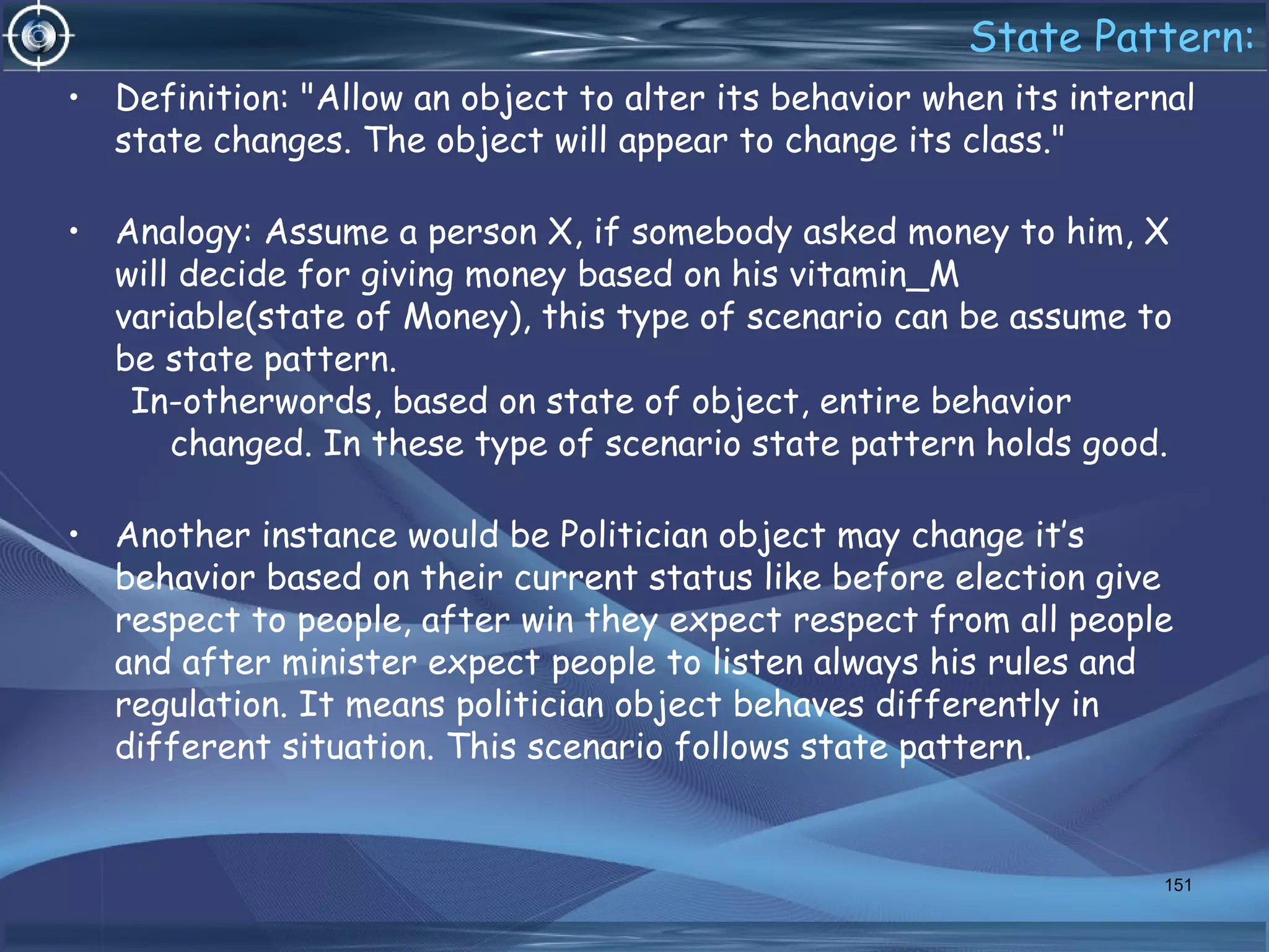 State Pattern:
• Definition: "Allow an object to alter its behavior when its internal
state changes. The object will appear to change its class."
• Analogy: Assume a person X, if somebody asked money to him, X
will decide for giving money based on his vitamin_M
variable(state of Money), this type of scenario can be assume to
be state pattern.
In-otherwords, based on state of object, entire behavior
changed. In these type of scenario state pattern holds good.
• Another instance would be Politician object may change it’s
behavior based on their current status like before election give
respect to people, after win they expect respect from all people
and after minister expect people to listen always his rules and
regulation. It means politician object behaves differently in
different situation. This scenario follows state pattern.
151
 