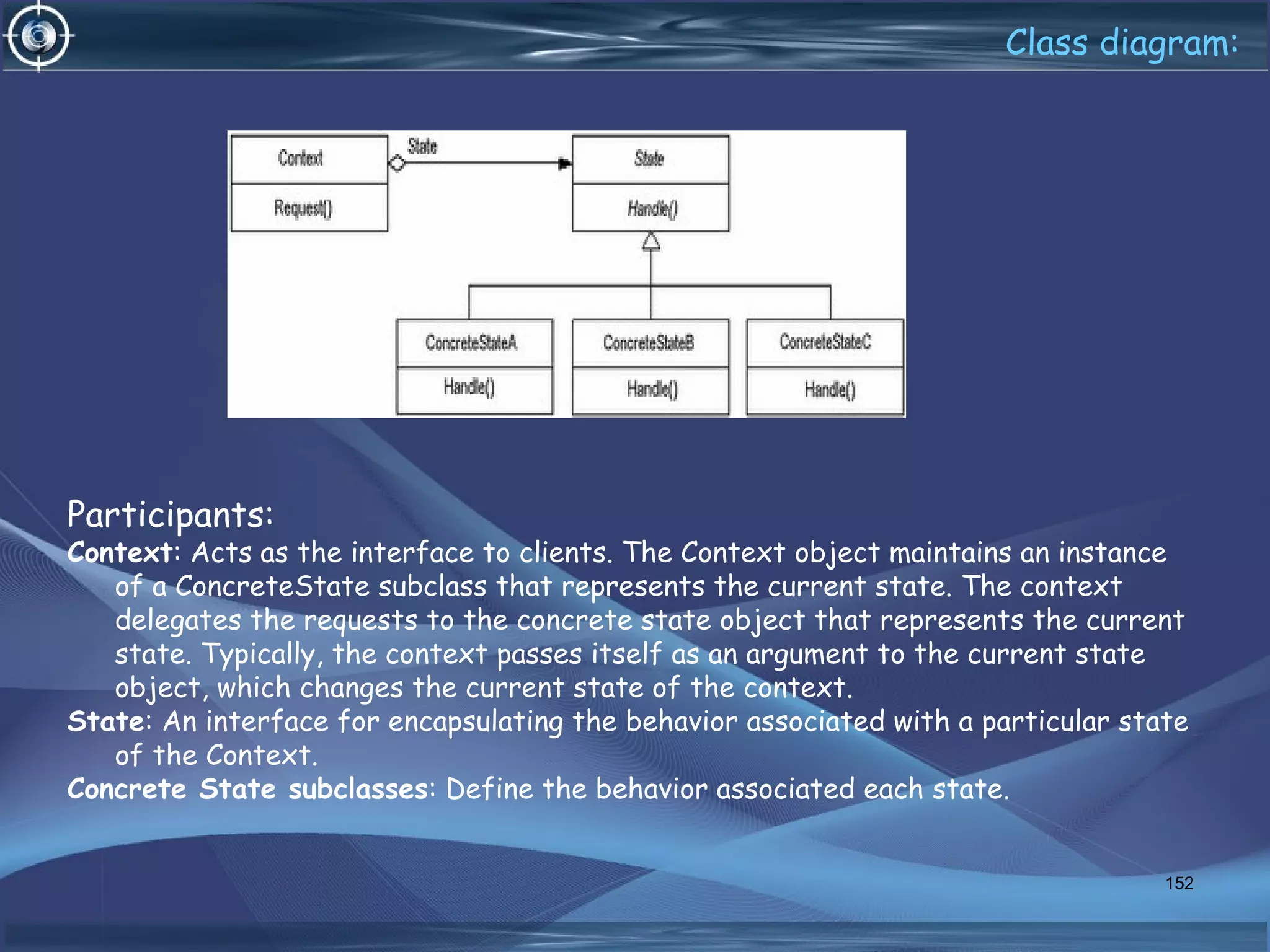 Class diagram:
Participants:
Context: Acts as the interface to clients. The Context object maintains an instance
of a ConcreteState subclass that represents the current state. The context
delegates the requests to the concrete state object that represents the current
state. Typically, the context passes itself as an argument to the current state
object, which changes the current state of the context.
State: An interface for encapsulating the behavior associated with a particular state
of the Context.
Concrete State subclasses: Define the behavior associated each state.
152
 