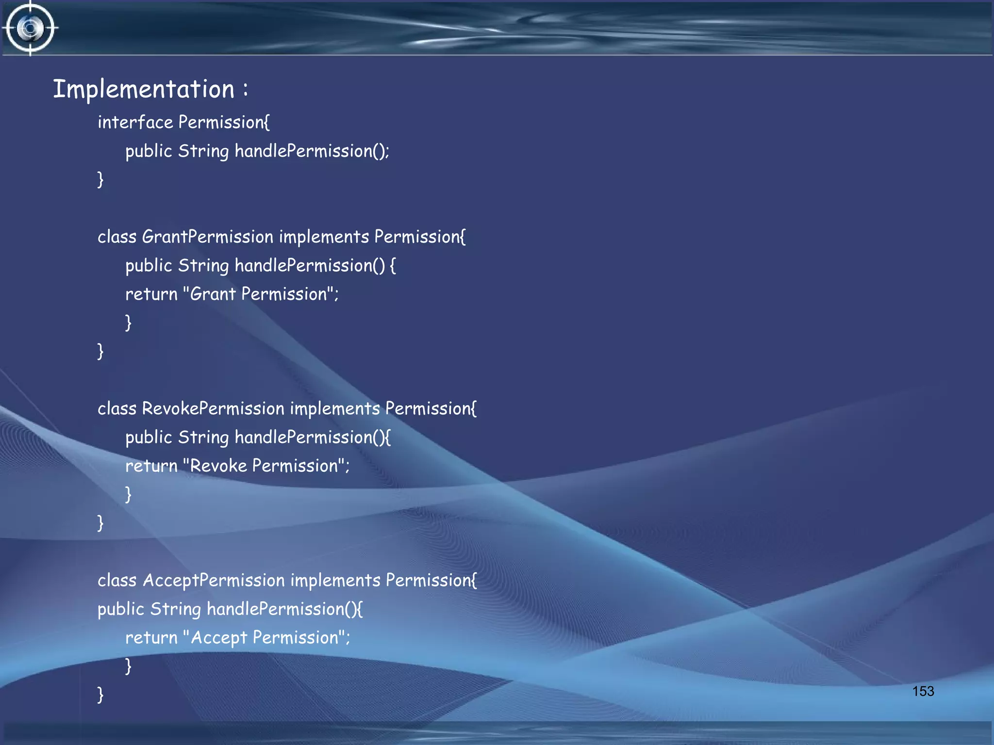 Implementation :
interface Permission{
public String handlePermission();
}
class GrantPermission implements Permission{
public String handlePermission() {
return "Grant Permission";
}
}
class RevokePermission implements Permission{
public String handlePermission(){
return "Revoke Permission";
}
}
class AcceptPermission implements Permission{
public String handlePermission(){
return "Accept Permission";
}
} 153
 