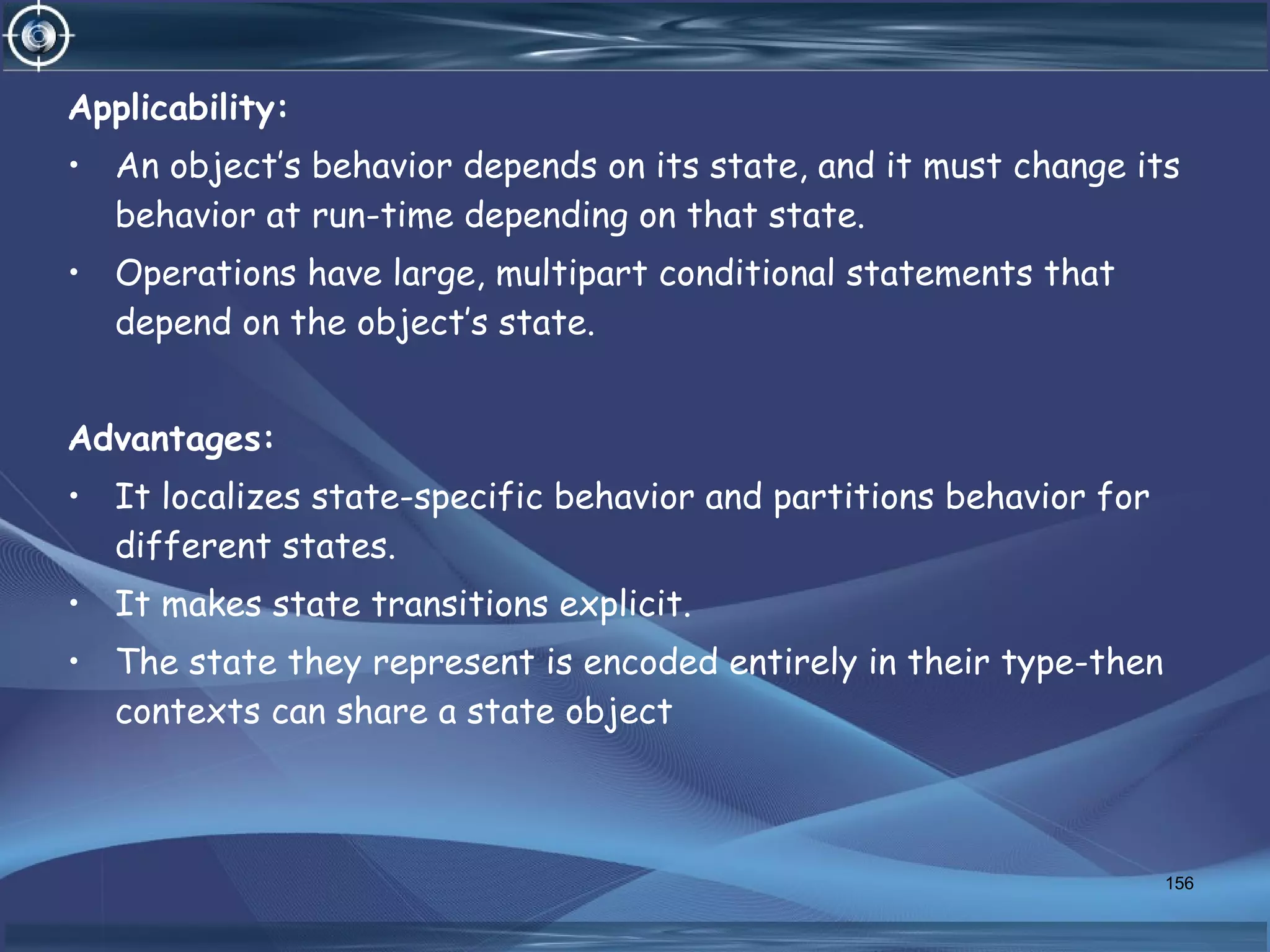 Applicability:
• An object’s behavior depends on its state, and it must change its
behavior at run-time depending on that state.
• Operations have large, multipart conditional statements that
depend on the object’s state.
Advantages:
• It localizes state-specific behavior and partitions behavior for
different states.
• It makes state transitions explicit.
• The state they represent is encoded entirely in their type-then
contexts can share a state object
156
 