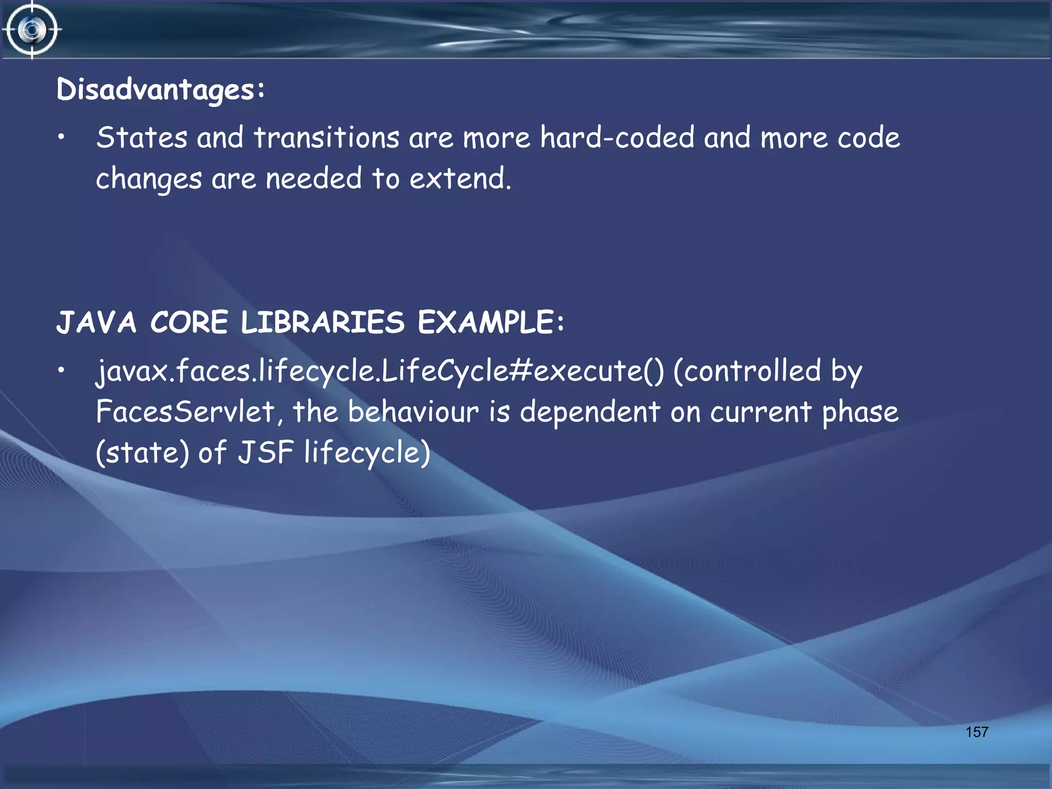 Disadvantages:
• States and transitions are more hard-coded and more code
changes are needed to extend.
JAVA CORE LIBRARIES EXAMPLE:
• javax.faces.lifecycle.LifeCycle#execute() (controlled by
FacesServlet, the behaviour is dependent on current phase
(state) of JSF lifecycle)
157
 