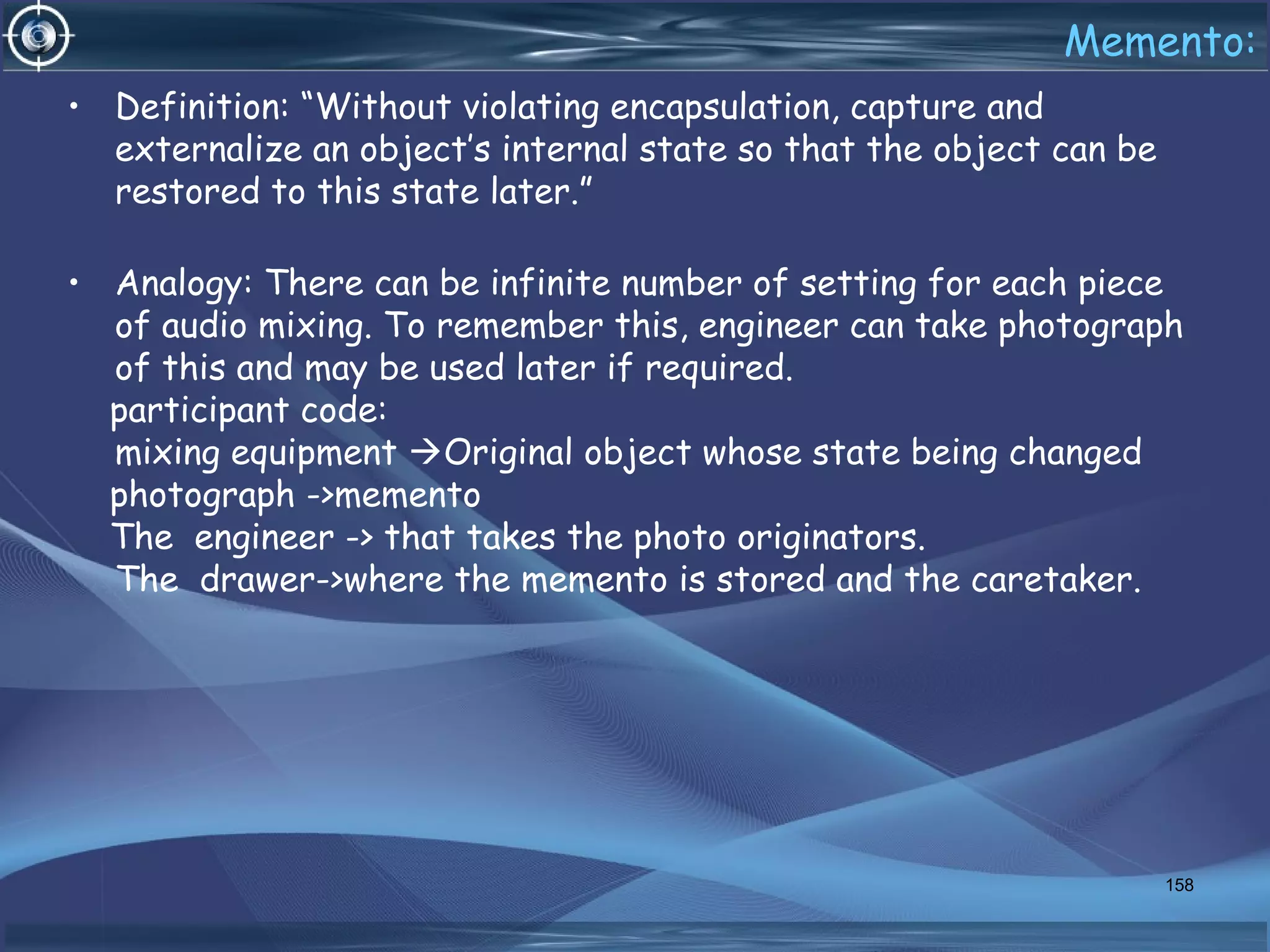 Memento:
• Definition: “Without violating encapsulation, capture and
externalize an object’s internal state so that the object can be
restored to this state later.”
• Analogy: There can be infinite number of setting for each piece
of audio mixing. To remember this, engineer can take photograph
of this and may be used later if required.
participant code:
mixing equipment Original object whose state being changed
photograph ->memento
The engineer -> that takes the photo originators.
The drawer->where the memento is stored and the caretaker.
158
 