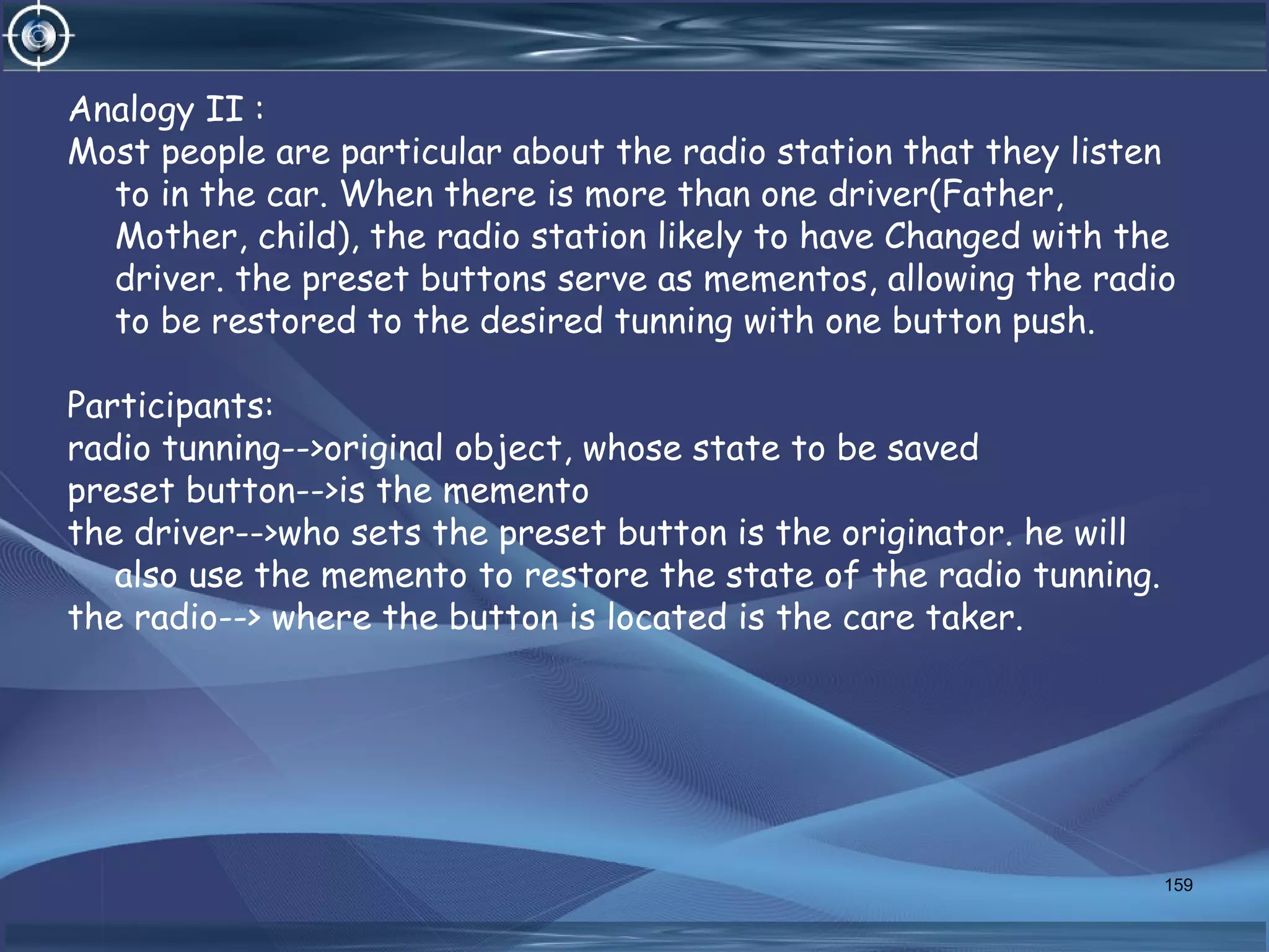 Analogy II :
Most people are particular about the radio station that they listen
to in the car. When there is more than one driver(Father,
Mother, child), the radio station likely to have Changed with the
driver. the preset buttons serve as mementos, allowing the radio
to be restored to the desired tunning with one button push.
Participants:
radio tunning-->original object, whose state to be saved
preset button-->is the memento
the driver-->who sets the preset button is the originator. he will
also use the memento to restore the state of the radio tunning.
the radio--> where the button is located is the care taker.
159
 