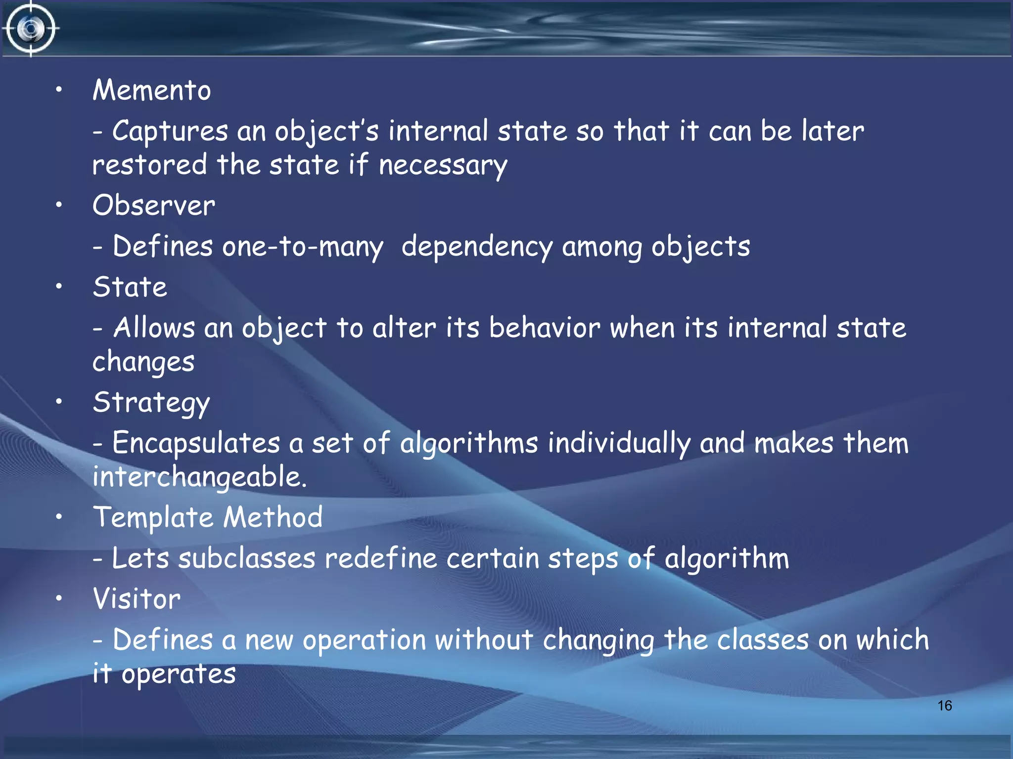 • Memento
- Captures an object’s internal state so that it can be later
restored the state if necessary
• Observer
- Defines one-to-many dependency among objects
• State
- Allows an object to alter its behavior when its internal state
changes
• Strategy
- Encapsulates a set of algorithms individually and makes them
interchangeable.
• Template Method
- Lets subclasses redefine certain steps of algorithm
• Visitor
- Defines a new operation without changing the classes on which
it operates
16
 