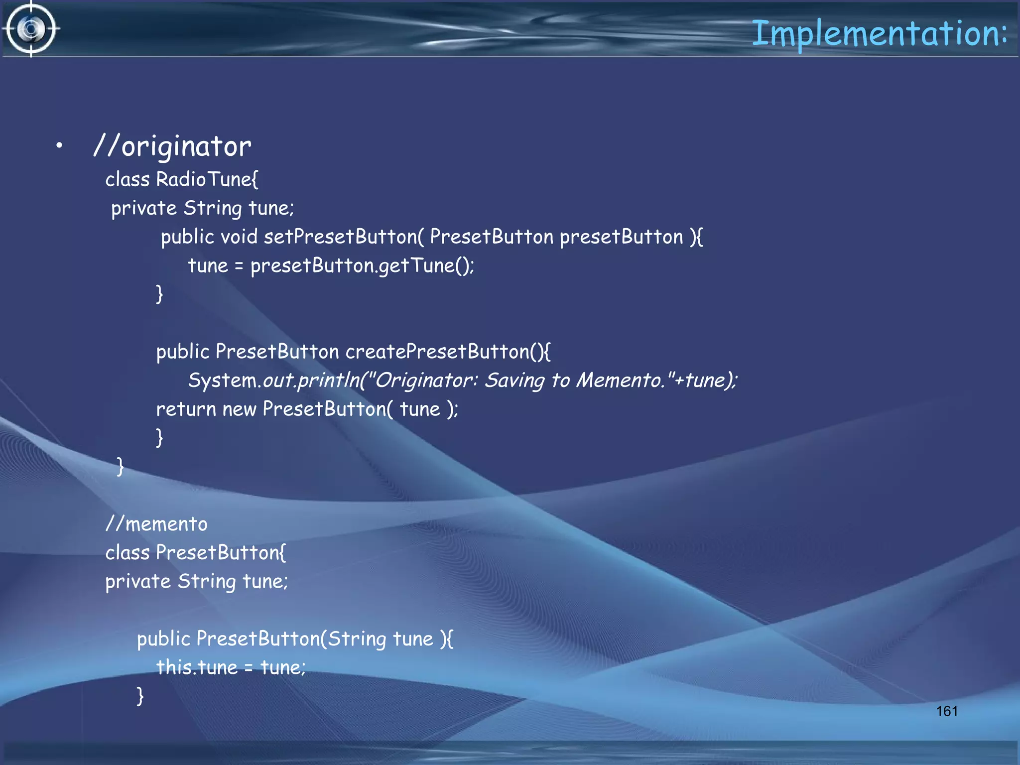Implementation:
• //originator
class RadioTune{
private String tune;
public void setPresetButton( PresetButton presetButton ){
tune = presetButton.getTune();
}
public PresetButton createPresetButton(){
System.out.println("Originator: Saving to Memento."+tune);
return new PresetButton( tune );
}
}
//memento
class PresetButton{
private String tune;
public PresetButton(String tune ){
this.tune = tune;
}
161
 