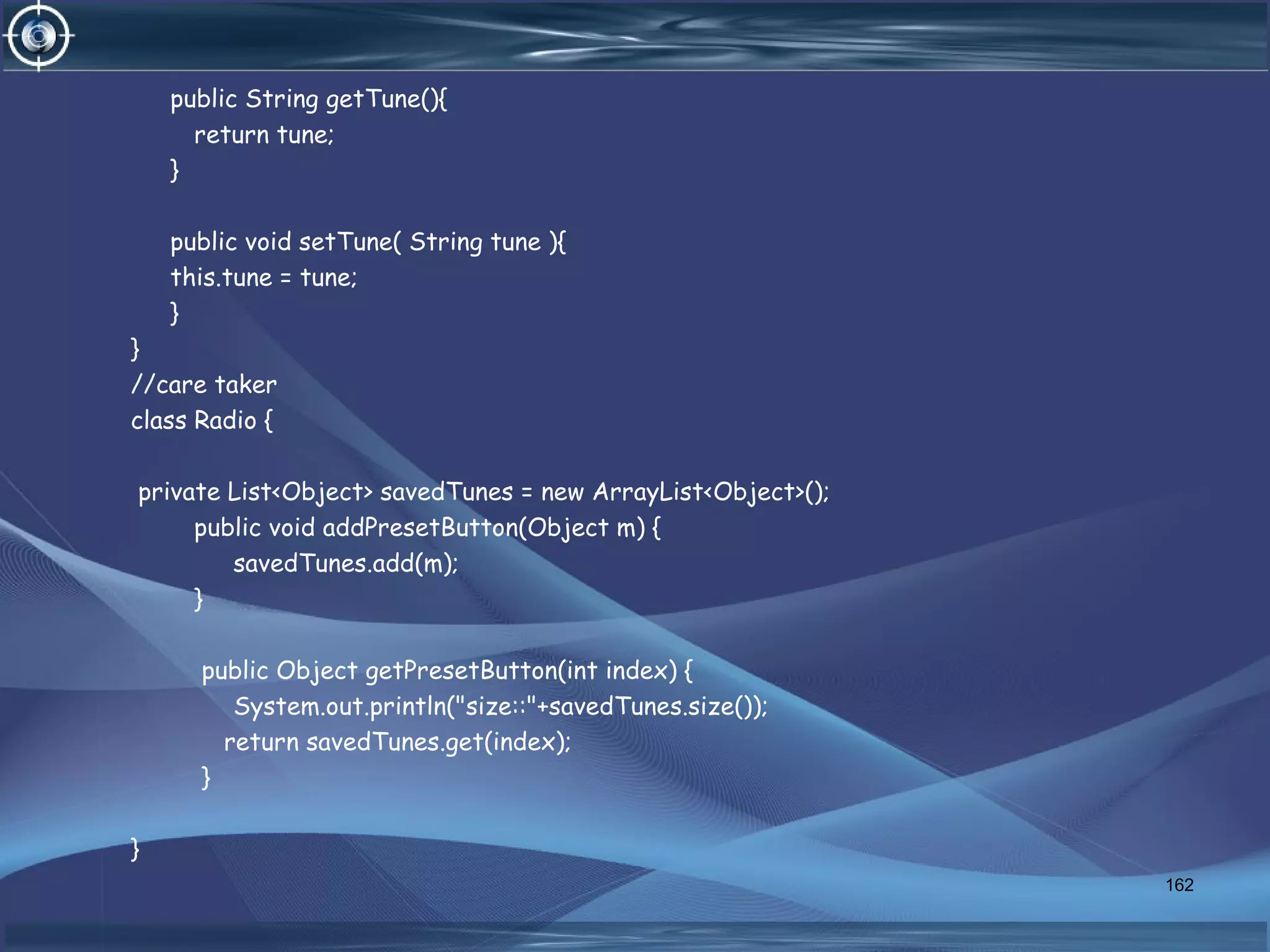 public String getTune(){
return tune;
}
public void setTune( String tune ){
this.tune = tune;
}
}
//care taker
class Radio {
private List<Object> savedTunes = new ArrayList<Object>();
public void addPresetButton(Object m) {
savedTunes.add(m);
}
public Object getPresetButton(int index) {
System.out.println("size::"+savedTunes.size());
return savedTunes.get(index);
}
}
162
 
