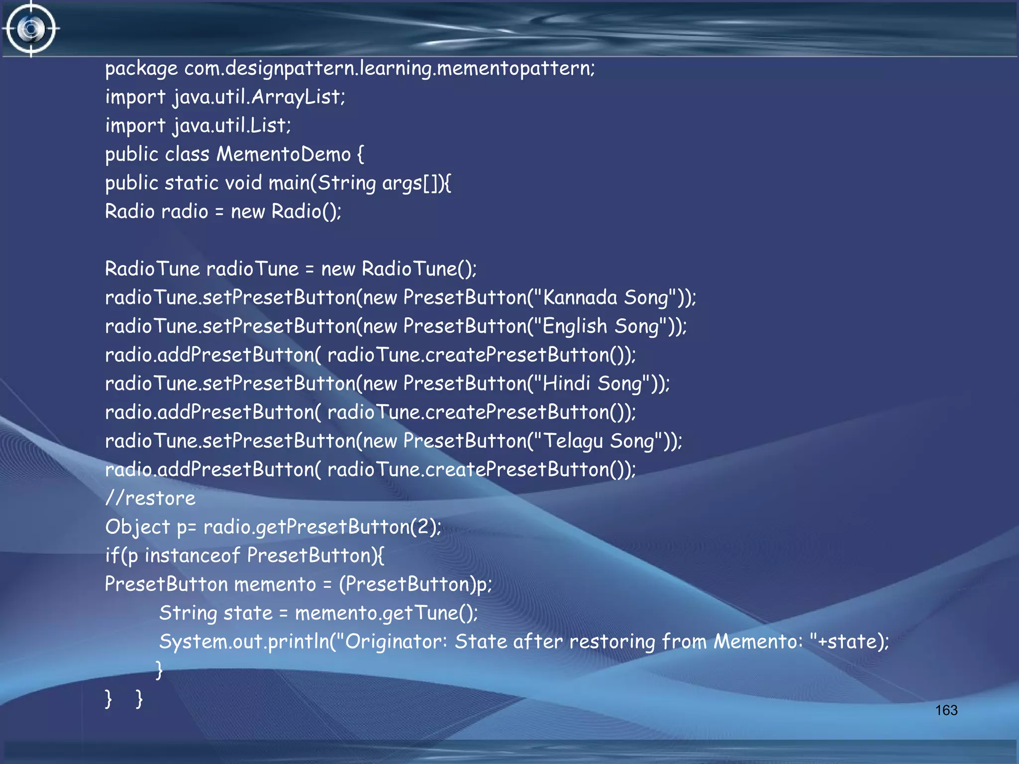 package com.designpattern.learning.mementopattern;
import java.util.ArrayList;
import java.util.List;
public class MementoDemo {
public static void main(String args[]){
Radio radio = new Radio();
RadioTune radioTune = new RadioTune();
radioTune.setPresetButton(new PresetButton("Kannada Song"));
radioTune.setPresetButton(new PresetButton("English Song"));
radio.addPresetButton( radioTune.createPresetButton());
radioTune.setPresetButton(new PresetButton("Hindi Song"));
radio.addPresetButton( radioTune.createPresetButton());
radioTune.setPresetButton(new PresetButton("Telagu Song"));
radio.addPresetButton( radioTune.createPresetButton());
//restore
Object p= radio.getPresetButton(2);
if(p instanceof PresetButton){
PresetButton memento = (PresetButton)p;
String state = memento.getTune();
System.out.println("Originator: State after restoring from Memento: "+state);
}
} } 163
 